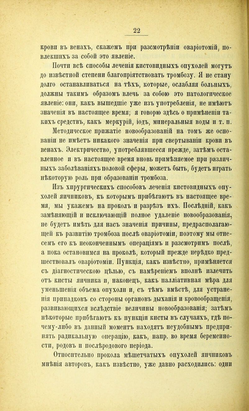 крови въ венахъ, скажемъ при разсмотрѣиіи оваріотомій, по- влекшихъ за собой это явленіе. Почти всѣ способы леченія кистовидныхъ опухолей могутъ до извѣстной степени благопріятствовать тромбозу. Я не стану долго останавливаться на тѣхъ, которые, ослабляя больныхъ, должны такимъ образомъ влечь за собою это патологическое явленіе: они, какъ вышедшіе уже изъ употребленія, не имѣютъ значевія въ настоящее время; я говорю здѣсь о примѣненіи та- кихъ средствъ, какъ меркурій, іодъ, минеральныя воды и т. п. Методическое прижатіе новообразованій на томъ же осно- ваніи не имѣетъ никакого значенія при свертываніи крови въ венахъ. Электричество, употреблявшееся прежде, затѣмъ оста- вленное и въ настоящее время вновь примѣняемое при различ- ныхъ заболѣваніяхъ половой сферы, можетъ быть, будетъ играть нѣкоторую роль при образованіи тромбоза. Изъ хирургическихъ способовъ леченія кистовидныхъ опу- холей яичниковъ, къ которымъ прибѣгаютъ въ настоящее вре- мя, мы укажемъ на проколъ и разрѣзъ ихъ. Послѣдній, какъ замѣняющій и исключающей полное удаленіе новообразованія, не будетъ имѣть для насъ значенія причины, предрасполагаю- щей къ развитію тромбоза послѣ оваріотоміи, поэтому мы отне- семъ его къ неоконченнымъ операціямъ и разсмотримъ послѣ, а пока остановимся на проколѣ, который прежде нерѣдко пред- шествовалъ оваріотоміи. Пункція, какъ извѣстно, примѣняется съ діагностическою цѣлью, съ намѣреніемъ вполнѣ излечить отъ кисты яичника и, наконецъ, какъ палліативная мѣра для уменыненія объема опухоли и, съ тѣмъ вмѣстѣ, для устране- ния припадковъ со стороны органовъ дыханія и кровообращенія, развивающихся вслѣдствіе величины новообразованія; затѣмъ нѣкоторые прибѣгаютъ къ пункціи кисты въ случаяхъ, гдѣ по- чему-либо въ данный моментъ находятъ неудобнымъ предпри- нять радикальную операцію, какъ, напр. во время беременно- сти, родовъ и послѣродового періода. Относительно прокола мѣшетчатыхъ опухолей яичниковъ мнѣнія авторовъ, какъ извѣстно, уже давно расходились: одни