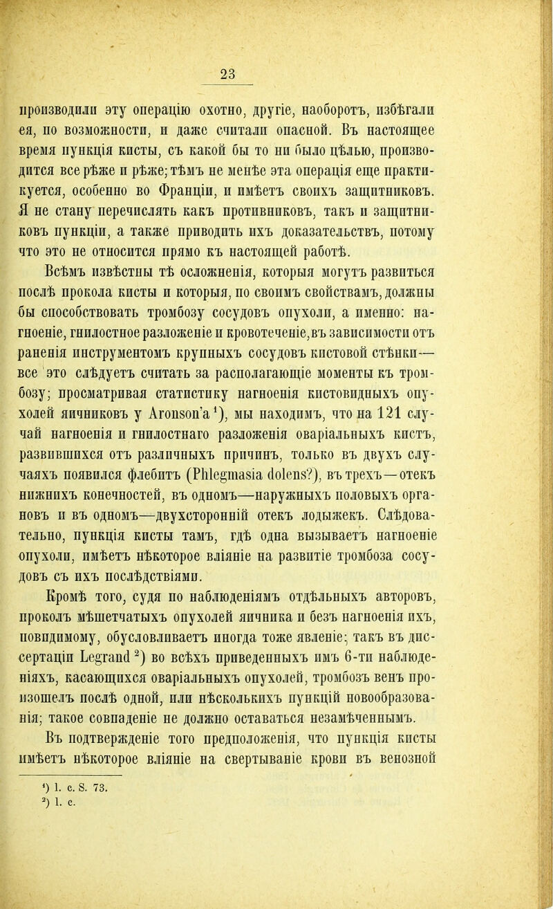 производили эту операцію охотно, другіе, наоборотъ, избѣгали ея, по возможности, и даже считали опасной. Въ настоящее время пункція кисты, съ какой бы то ни было цѣлью, произво- дится все рѣже и рѣже; тѣмъ не менѣе эта операція еще практи- куется, особенно во Франціи, и имѣетъ своихъ защитниковъ. Я не стану перечислять какъ противниковъ, такъ и защитни- ковъ пункціи, а также приводить ихъ доказательствъ, потому что это не относится прямо къ настоящей работѣ. Всѣмъ извѣстны тѣ осложненія, которыя могутъ развиться послѣ прокола кисты и которыя, по своимъ свойствамъ, должны бы способствовать тромбозу сосудовъ опухоли, а именно: на- гноеніе, гнилостное разложеніе и кровотеченіе,въ зависимости отъ раненія инструментомъ крупныхъ сосудовъ кистовой стѣнки— все это слѣдуетъ считать за располагающіе моменты къ тром- бозу; просматривая статистику нагноенія кистовидныхъ опу- холей яичеиковъ у Агопзоп'а1), мы находимъ, что на 121 слу- чай нагноенія и гнилостнаго разложенія оваріальныхъ кистъ, развившихся отъ различныхъ причинъ, только въ двухъ слу- чаяхъ появился флебитъ (РЫе^ншіа йо1еп8?), вътрехъ—отекъ нижнихъ конечностей, въ одномъ—наружныхъ половыхъ орга- новъ и въ одномъ—двухсторонній отекъ лодыжекъ. Следова- тельно, пункція кисты тамъ, гдѣ одна вызываетъ нагноеніе опухоли, имѣетъ нѣкоторое вліяніе на развитіе тромбоза сосу- довъ съ ихъ послѣдствіями. Еромѣ того, судя по наблюденіямъ отдѣльныхъ авторовъ, проколъ мѣшетчатыхъ опухолей яичника и безъ нагноенія ихъ, невидимому, обусловливаетъ иногда тоже явлеиіе- такъ въ дис- сертации Ье^гаий2) во всѣхъ приведенныхъ имъ б-ти наблюде- ніяхъ, касающихся оваріальныхъ опухолей, тромбозъ венъ про- нзошелъ послѣ одной, или нѣсколькихъ пункцій новообразова- нія; такое совпадете не должно оставаться незамѣченнымъ. Въ подтвержденіе того предположевія, что пункція кисты пмѣетъ нѣкоторое вліяніе на свертываніе крови въ венозной ») 1. с. 8. 73. 2) 1. с.