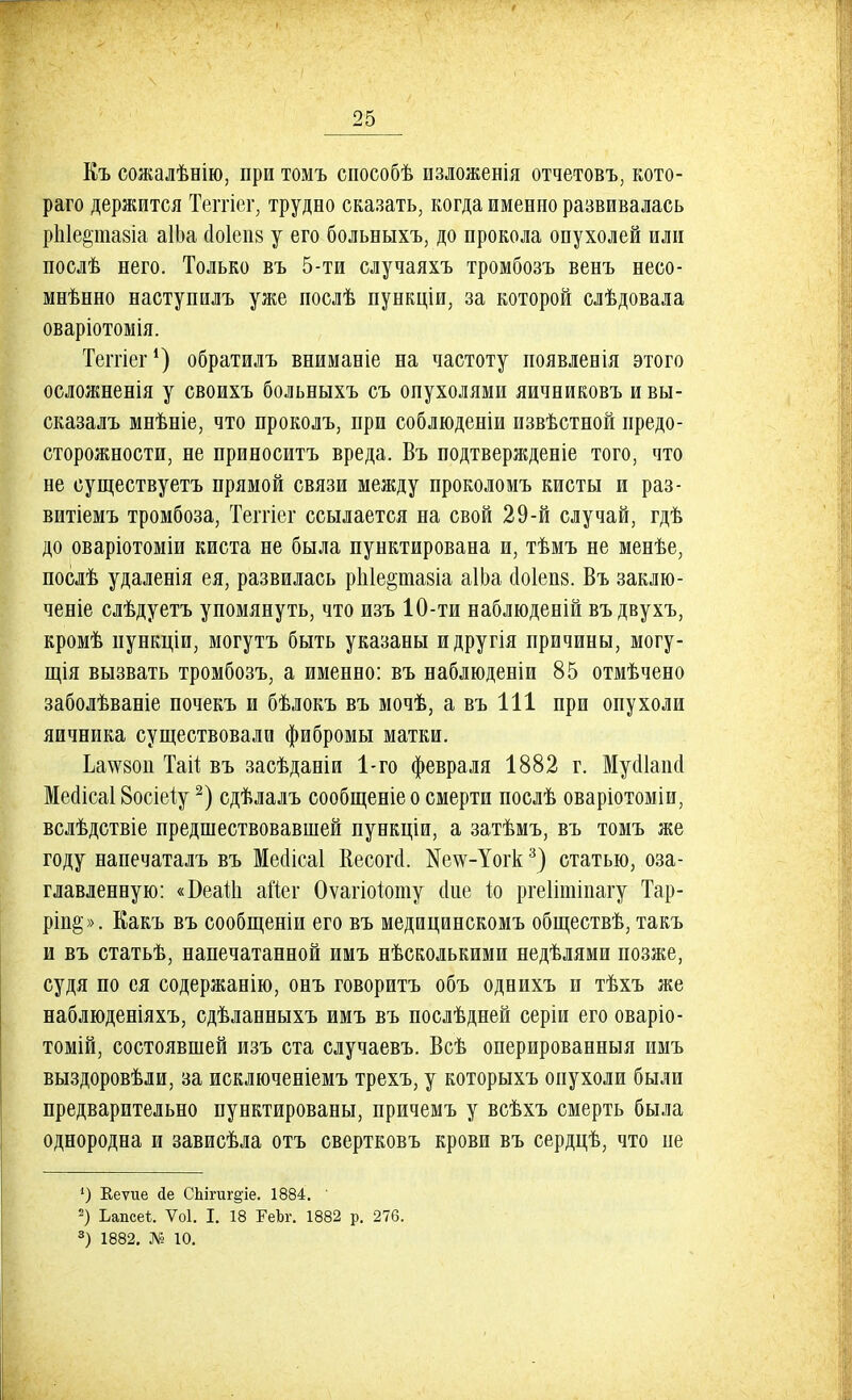 Къ сожалѣнію, при томъ способѣ изложенія отчетовъ, кото- раго держится Теггіег, трудно сказать, когда именно развивалась рпіе&тпавіа аІЬа с1о1еіі8 у его больныхъ, до прокола опухолей или послѣ него. Только въ 5-ти случаяхъ тромбозъ венъ несо- мнѣнно наступилъ уже послѣ пункціи, за которой слѣдовала оваріотомія. Теітіег1) обратилъ вниманіе на частоту появленія этого осложненія у своихъ больныхъ съ опухолями яичниковъ и вы- сказалъ мнѣніе, что проколъ, при соблюдены извѣстной предо- сторожности, не приноситъ вреда. Въ подтвержденіе того, что не существуетъ прямой связи между проколомъ кисты и раз- витіемъ тромбоза, Теггіег ссылается на свой 29-й случай, гдѣ до оваріотоміи киста не была пунктирована и, тѣмъ не менѣе, послѣ удаленія ея, развилась ріііе^тазіа аІЬа с!о1еп8. Въ заклю- ченіе слѣдуетъ упомянуть, что изъ 10-ти наблюденій въдвухъ, кромѣ пункціи, могутъ быть указаны идругія причины, могу- щія вызвать тромбозъ, а именно: въ наблюденіи 85 отмѣчено заболѣваніе почекъ и бѣлокъ въ мочѣ, а въ 111 при опухоли яичника существовали фибромы матки. Ьа\ѵ8ои Тай въ засѣданіи 1-го февраля 1882 г. Муоііаио! Месіісаі Восіеіу2) сдѣлалъ сообщеніе о смерти послѣ оваріотоміи, вслѣдствіе предшествовавшей пункціи, а затѣмъ, въ томъ же году напечаталъ въ Меаісаі Весогсі. ^е^-Іогк3) статью, оза- главленную: «БеаШ айег Оѵагіоіюту (Іие іо ргеіітіпагу Тар- ріп§». Еакъ въ сообщеніи его въ медицинскомъ обществѣ, такъ и въ статьѣ, напечатанной имъ нѣсколькими недѣлями позже, судя по ея содержанію, онъ говоритъ объ однихъ и тѣхъ же наблюденіяхъ, сдѣланныхъ имъ въ послѣдней серіи его оваріо- томій, состоявшей изъ ста случаевъ. Всѣ оперированныя имъ выздоровѣли, за исключеніемъ трехъ, у которыхъ опухоли были предварительно пунктированы, причемъ у всѣхъ смерть была однородна и зависѣла отъ свертковъ крови въ сердцѣ, что не 1) Кеѵие йе СЬігиг^іе. 1884. ' 2) Ьапсе*. Ѵоі. I. 18 РеЪг. 1882 р. 276. 3) 1882. Л? 10.