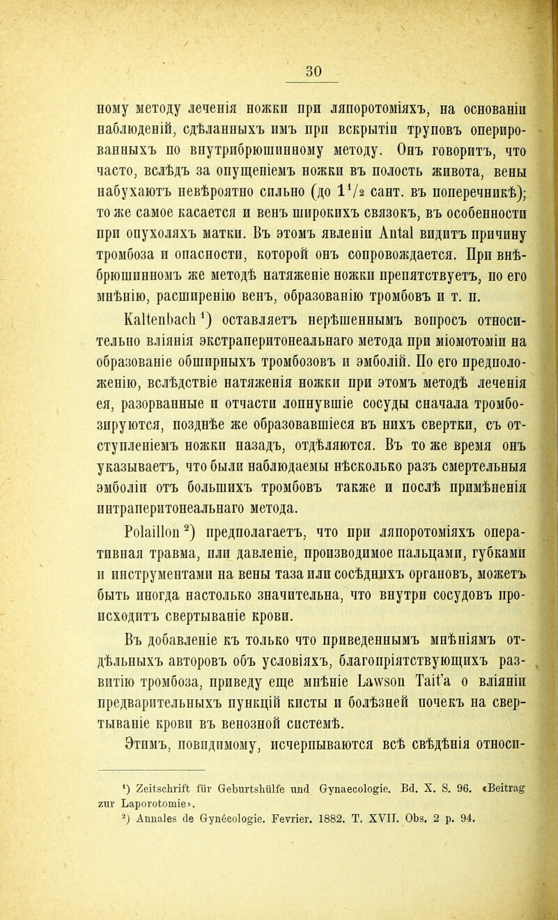 ному методу леченія ножки при ляпоротоміяхъ, на основаніи наблюденій, сдѣланныхъ имъ при вскрытіи труповъ опериро- ванныхъ по внутрибрюшинному методу. Онъ говорить, что часто, вслѣдъ за опущеніемъ ножки въ полость живота, вены набухаютъ невѣроятно сильно (до 14/а сайт, въ поперечникѣ); то же самое касается и венъ широкихъ связокъ, въ особенности при опухоляхъ матки. Въ этомъ явлевіи АпЫ видитъ причину тромбоза и опасности, которой онъ сопровождается. При внѣ- брюшинномъ же методѣ натяженіе ножки препятствуетъ, по его мнѣнію, расширенно венъ, образованію тромбовъ и т. п. КаИепЬасІі*) оставляетъ нерѣшеннымъ вопросъ относи- тельно вліянія экстраперитонеальнаго метода при міомотоміи на образованіе обширныхъ тромбозовъ и эмболій. По его предполо- женію, вслѣдствіе натяженія ножки при этомъ методѣ леченія ея, разорванные и отчасти лопнувшіе сосуды сначала тромбо- зируются, позднѣе же образовавшіеся въ нихъ свертки, съ от- ступленіемъ ножки назадъ, отдѣляются. Въ то же время онъ указываетъ, что были наблюдаемы нѣсколько разъ смертельныя эмболіи отъ болынихъ тромбовъ также и послѣ примѣненія интраперитонеальнаго метода. Роіаіііоп2) предполагаешь, что при ляпоротоміяхъ опера- тивная травма, или давленіе, производимое пальцами, губками и инструментами на вены таза или сосѣднихъ органовъ, можетъ быть иногда настолько значительна, что внутри сосудовъ про- исходить свертываніе крови. Въ добавленіе къ только что приведеннымъ мнѣніямъ от- дѣльныхъ авторовъ объ условіяхъ, благопріятствующихъ раз- витію тромбоза, приведу еще мнѣніе Ьа\Ѵ80п Тай'а о вліяніи предварительныхъ пункцій кисты и болѣзней почекъ на свер- тываніе крови въ венозной системѣ. Этимъ, повидимому, исчерпываются всѣ свѣдѣнія относи- *) 2еі*8сЬгій №г ѲеЪигЬзЬііНё ипсі (тупаесоіо^іе. Вй. X. 8. 96. «Веііта^ гиг Ьарогоѣотіе^. 2) Аппаіез йе аупёсо1о§іе. Реѵгіег. 1882. Т. XVII. ОЬз. 2 р. 94.