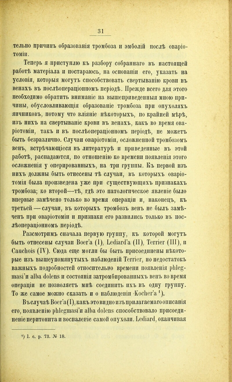 тельно причинъ образованія тромбоза и эмболій послѣ оваріо- томіи. Теперь я приступлю къ разбору собраннаго въ настоящей работѣ матеріала и постараюсь, на основаніи его, указать на условія, которыя могутъ способствовать свертыванію крови въ венахъ въ послѣопераціонномъ періодѣ. Прежде всего для этого необходимо обратить вниманіе на вышеприведенныя мною при- чины, обусловливаются образованіе тромбоза при опухоляхъ яичниковъ, потому что вліявіе нѣкоторыхъ, по крайней мѣрѣ, изъ нихъ на свертываніе крови въ венахъ, какъ во время ова- ріотоміи, такъ и въ послѣопераціонномъ періодѣ, не можетъ быть безразлично. Случаи оваріотоміи, осложненной тромбозомъ венъ, встрѣчающіеся въ литературѣ и приведенные въ этой работѣ, распадаются, по отношенію ко времени появленія этого осложеенія у оперированныхъ, на три группы. Еъ первой изъ нихъ должны быть отнесены тѣ случаи, въ которыхъ оваріо- томія была произведена уже при существующихъ признакахъ тромбоза; ко второй—тѣ, гдѣ это патологическое явленіе было впервые замѣчено только во время операціи и, наконецъ, къ третьей — случаи, въ которыхъ тромбозъ венъ не былъ замѣ- ченъ при оваріотоміи и признаки его развились только въ пос- лѣопераціонномъ періодѣ. Разсмотримъ сначала первую группу, къ которой могутъ быть отнесены случаи Воег'а (I), ЬеоМага'а (II), Теітіег (III), и Саисіюів (IV). Сюда еще могли бы быть присоединены нѣкото- рые изъ вышеупомянутыхъ наблюденій Теітіег, но недостатокъ важныхъ подробностей относительно времени появленія рЫе§- тазГи аІЬа ао1еп8 и состоянія затромбированныхъ венъ во время операціи не позволяетъ мнѣ соединить ихъ въ одну группу. То же самое можно сказать и о наблюденіи -Коспег'а *). Въ случаѣ Воег'а(І), какъ это видно изъ при лагаемаго описанія его, появленію рЫе&пшГи аІЬа (1о1еп8 способствовало присоеди- неніе перитонита и воспаленіе самой опухоли. Ьесііагсі, оканчивая *) 1. с. р. 73. № 18.