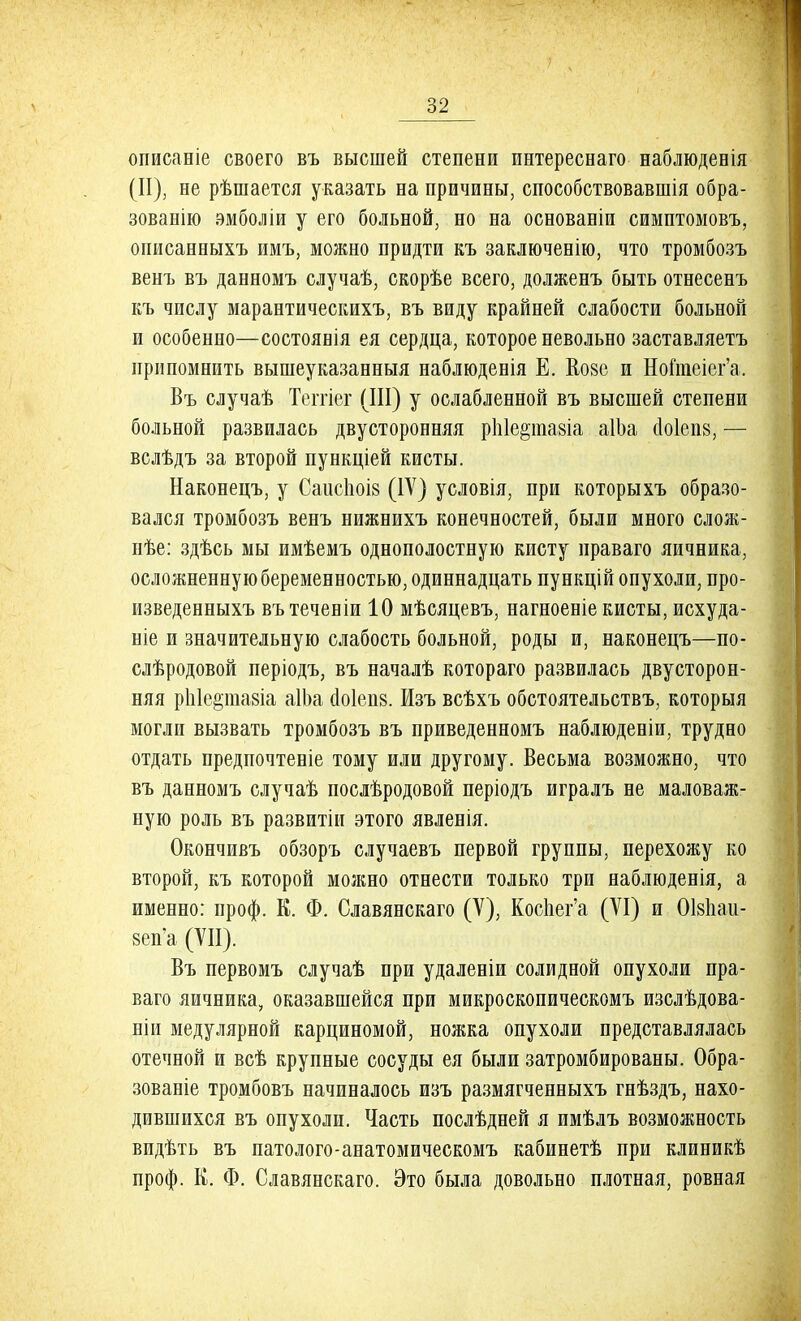 описаніе своего въ высшей степени пнтереснаго наблюденія (И), не рѣшается указать на причины, способствовавшія обра- зованию эмболіи у его больной, но на основаніи симптомовъ, описанныхъ имъ, можно придти къ заключенію, что тромбозъ венъ въ данномъ случаѣ, скорѣе всего, долженъ быть отнесенъ къ числу марантическихъ, въ виду крайней слабости больной и особенно—состоявія ея сердца, которое невольно заставляетъ припомнить вышеуказанныя наблюденія Е. Козе и Ноіпіеіег'а. Въ случаѣ Теггіег (III) у ослабленной въ высшей степени больной развилась двусторонняя рЫе&тавіа аІЬа (1о1еп8, — вслѣдъ за второй пункціей кисты. Наконецъ, у СаисЬоіз (IV) условія, при которыхъ образо- вался тромбозъ венъ нижнихъ конечностей, были много слож- нѣе: здѣсь мы имѣемъ однополостную кисту праваго яичника, осложненную беременностью, одиннадцать пункцій опухоли, про- изведенныхъ вътеченіи 10 мѣсяцевъ, нагноеніе кисты, исхуда- ніе и значительную слабость больной, роды и, наконецъ—по- слѣродовой періодъ, въ началѣ котораго развилась двусторон- няя рЫершіа аІЬа сіоіеиз. Изъ всѣхъ обстоятельствъ, которыя могли вызвать тромбозъ въ приведенномъ наблюденіи, трудно отдать предпочтеніе тому или другому. Весьма возможно, что въ данномъ случаѣ послѣродовой періодъ игралъ не маловаж- ную роль въ развитіи этого явленія. Окончивъ обзоръ случаевъ первой группы, перехожу ко второй, къ которой можно отнести только три наблюденія, а именно: проф. К. Ф. Славянскаго (V), Коспег'а (VI) и ОЫіаи- зеп'а (VII). Въ первомъ случаѣ при удаленіи солидной опухоли пра- ваго яичника, оказавшейся при микроскопическомъ изслѣдова- ніи медулярной карциномой, ножка опухоли представлялась отечной и всѣ крупные сосуды ея были затромбированы. Обра- зованіе тромбовъ начиналось изъ размягченныхъ гнѣздъ, нахо- дившихся въ опухоли. Часть послѣдней я имѣлъ возможность видѣть въ патолого-анатомическомъ кабинетѣ при клиникѣ проф. К. Ф. Славянскаго. Это была довольно плотная, ровная