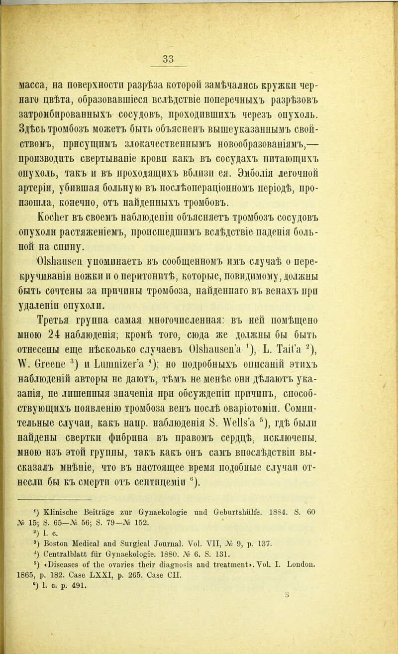 масса, на поверхности разрѣза которой замѣчались кружки чер- наго цвѣта, образовавшіеся вслѣдствіе поперечныхъ разрѣзовъ затромбированныхъ сосудовъ, проходившихъ черезъ опухоль. Здѣсь тромбозъ можетъ быть объясненъ вышеуказаннымъ свой- ствомъ, присущимъ злокачественнымъ новообразованіямъ,— производить свертываніе крови какъ въ сосудахъ питающихъ опухоль, такъ и въ проходящихъ вблизи ея. Эмболія легочной артеріи, убившая больную въ послѣопераціонномъ періодѣ, про- изошла, конечно, отъ найденныхъ тромбовъ. Коспег въ своемъ наблюденіи объясняетъ тромбозъ сосудовъ опухоли растяженіемъ, происшедшимъ вслѣдствіе паденія боль- ной на спину. ОІ8Ііаіі8еи упоминаетъ въ сообщенномъ имъ случаѣ о пере- кручиваніи ножки и о перитонитѣ, которые, повидимому, должны быть сочтены за причины тромбоза, найденнаго въ венахъ при удаленін опухоли. Третья группа самая многочисленная: въ ней помѣщено мною 24 наблюденія; кромѣ того, сюда же должны бы быть отнесены еще несколько случаевъ ОІ8Ііаи8еп'а Ь. Таіі'а 2), \Ѵ. Огеене 3) и Ьптшгег'а 4); но подробныхъ опиеаній этихъ наблюденій авторы не даютъ, тѣмъ не менѣе они дѣлаютъ ука- занія, не лишенныя значенія при обсужденіи причинъ, способ- ствующихъ появленію тромбоза венъ послѣ оваріотоміи. Сомни- тельные случаи, какъ напр. наблюденія 8. №е1І8'а 5), гдѣ были найдены свертки фибрина въ правомъ сердцѣ, исключены, мною изъ этой группы, такъ какъ онъ самъ впослѣдствіи вы- сказалъ мнѣніе, что въ настоящее время подобные случаи от- несли бы къ смерти отъ септицеміи 6). 4) КИпізсЬе ВеіЪга^е гиг бупаекоіо^іе ипсі СтеЪигЫііШе. 1884. 8. 60 Л? 15; 8. 65—Л» 56; 8. 79—№ 152. 2) 1. с. 3) ВозЪоп Мейісаі апіі Виг^ісаі «Тоигпаі. Ѵоі. VII, № 9, р. 137. 4) СепігаШаМ Шг аупаеко1о§іе. 1880. № 6. 8. 131. 5) <Бізеазез оі іЬе оѵагіез іЬеіг йіа^позіз ап(і ІгеаІтепЬ. Ѵоі. I. Ьопйои. 1865, р. 182. Сазе ЬХХІ, р. 265. Сазе СИ. 6) 1. с. р. 491.