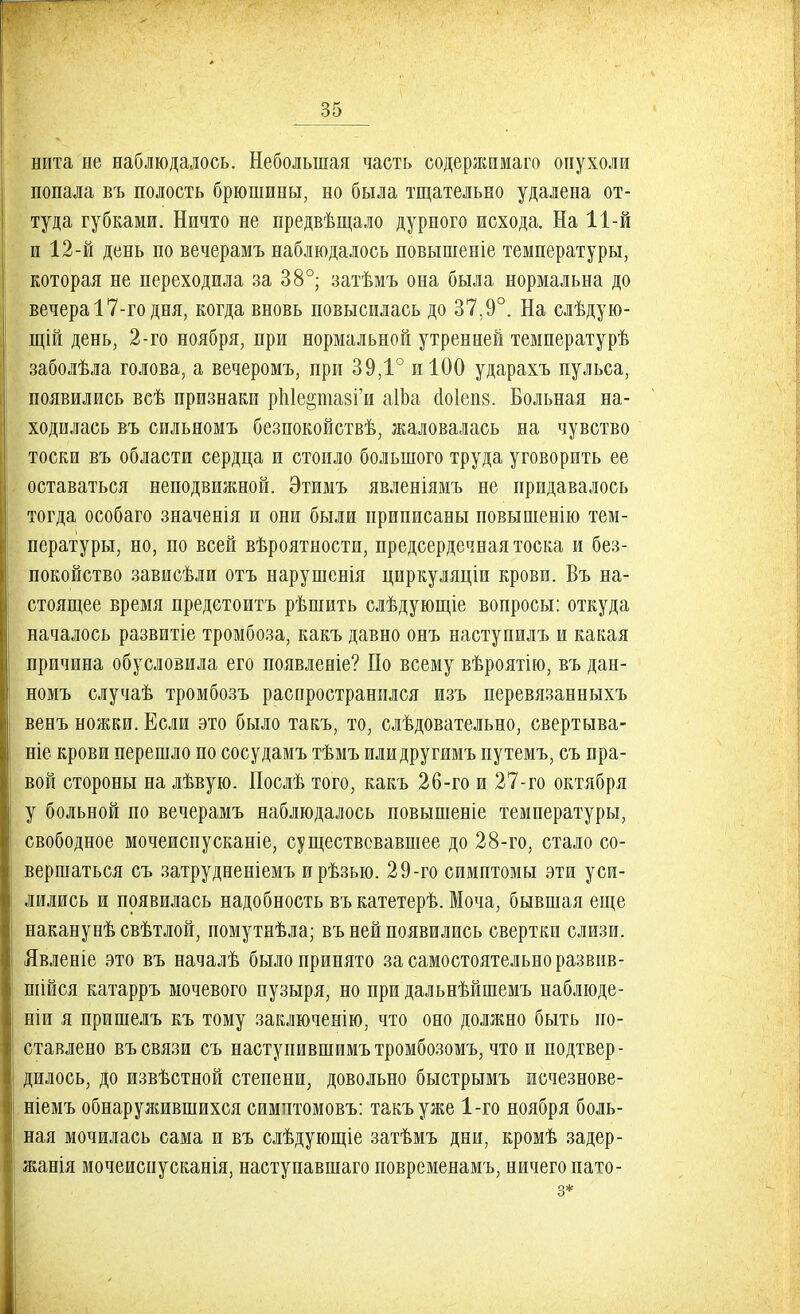 нита не наблюдалось. Небольшая часть содержимаго опухоли попала въ полость брюшины, но была тщательно удалена от- туда губками. Ничто не предвѣщало дурного исхода. На 11-й и 12-й день по вечерамъ наблюдалось повышеніе температуры, которая не переходила за 38°; затѣмъ она была нормальна до вечера 17-го дня, когда вновь повысилась до 37.9°. На слѣдую- щій день, 2-го ноября, при нормальной утренней температурѣ заболѣла голова, а вечеромъ, при 39,1° и 100 ударахъ пульса, появились всѣ признаки рЫе&тазіи аІЬа ао1еп8. Больная на- ходилась въ сильяомъ безпокойствѣ, жаловалась на чувство тоски въ области сердца и стоило большого труда уговорить ее оставаться неподвижной. Этимъ явленіямъ не придавалось тогда особаго значенія и они были приписаны повышенію тем- пературы, но, по всей вѣроятности, предсердечная тоска и без- покойство зависѣли отъ нарушенія циркуляціи крови. Въ на- стоящее время предетоитъ рѣшить слѣдующіе вопросы: откуда началось развитіе тромбоза, какъ давно онъ наступилъ и какая причина обусловила его появлевіе? По всему вѣроятію, въ дан- номъ случаѣ тромбозъ распространился изъ перевязанныхъ венъ ножки. Если это было такъ, то, слѣдовательно, свертыва- ніе крови перешло по сосудамъ тѣмъ илидругимъ путемъ, съ пра- вой стороны на лѣвую. Послѣ того, какъ 26-го и 27-го октября у больной по вечерамъ наблюдалось повышеніе температуры, свободное мочеиспусканіе, существовавшее до 28-го, стало со- вершаться съ затрудненіемъ ирѣзыо. 29-го симптомы эти уси- лились и появилась надобность въ катетерѣ. Моча, бывшая еще наканувѣ свѣтлой, помутнѣла; въ ней появились свертки слизи. Явленіе это въ началѣ было принято за самостоятельно развив- шійся катарръ мочевого пузыря, но при дальнѣйшемъ наблюде- ніи я пришелъ къ тому заключенію, что оно должно быть по- ставлено въ связи съ наступившимътромбозомъ, что и подтвер- дилось, до извѣстной степени, довольно быстрымъ исчезнове- ніемъ обнаружившихся симитомовъ: такъ уже 1-го ноября боль- ная мочилась сама и въ слѣдующіе затѣмъ дни, кромѣ задер- жанія мочеиспусканія, наступавшаго повременамъ, ничего пато- з*