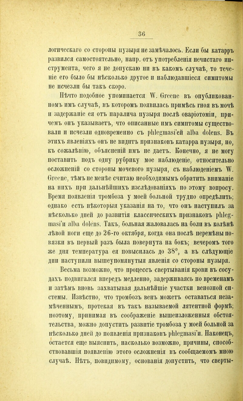 логическаго со стороны пузыря не замѣчалось. Если бы катарръ развился самостоятельно, напр. отъ употребленія нечистаго ин- струмента, чего я не допускаю ни въ какомъ случаѣ, то тече- те его было бы нѣсколько другое и наблюдавшіеся симптомы не исчезли бы такъ скоро. Нѣчто подобное упоминается \Ѵ. бгеепе въ опубликован- номъ имъ случаѣ, въ которомъ появилась примѣсь гноя въ мочѣ и задержаніе ея отъ паралича пузыря послѣ оваріотоміи, при- чемъ онъ указываетъ, что описанные имъ симптомы существо- вали и исчезли одновременно съ рЫс^ишГей аІЬа (Іоіепз. Въ этихъ явленіяхъ онъ не видитъ признаковъ катарра пузыря, но, къ сожалѣнію, объясненій имъ не даетъ. Конечно, я не могу поставить подъ одну рубрику мое наблюденіе, относительно осложненій со стороны мочевого пузыря, съ наблюденіемъ \Ѵ. Сггеепе, тѣмъ не менѣе считаю необходимымъ обратить вниманіе на нихъ при дальнѣйшихъ изслѣдованіяхъ по этому вопросу. Время появленія тромбоза у моей больной трудно опредѣлить; однако есть нѣкоторыя указанія на то, что онъ наступилъ за нѣсколько дней до развитія классическихъ признаковъ рЫе^- шавГи аІЬа о!о1еіі8. Такъ, больная жаловалась на боли въ колѣнѣ лѣвой ноги еще до 26-го октября, когда онапослѣ перемѣны по- вязки въ первый разъ была повернута на бокъ; вечеромъ того же дня температура ея повысилась до 38°, а въ слѣдующіе дни наступили вышеупомянутыя явленія со стороны пузыря. Весьма возможно, что процессъ свертыванія крови въ сосу- дахъ подвигался впередъ медленно, задерживаясь по временамъ и затѣмъ вновь захватывая дальнѣйшіе участки венозной си- стемы. Извѣстно, что тромбозъ венъ можетъ оставаться неза- мѣченнымъ, протекая въ такъ называемой лятентной формѣ; поэтому, принимая въ соображеніе вышеизложенныя обстоя- тельства, можно допустить развитіе тромбоза у моей больной за нѣсколько дней до появленія признаковъ рЫе^тавГи. Наконецъ, остается еще выясиить, насколько возможно, причины, способ- ствовавшія появленію этого осложненія въ сообщаемомъ мною случаѣ. Нѣтъ, повидимому, основанія допустить, что сверты-