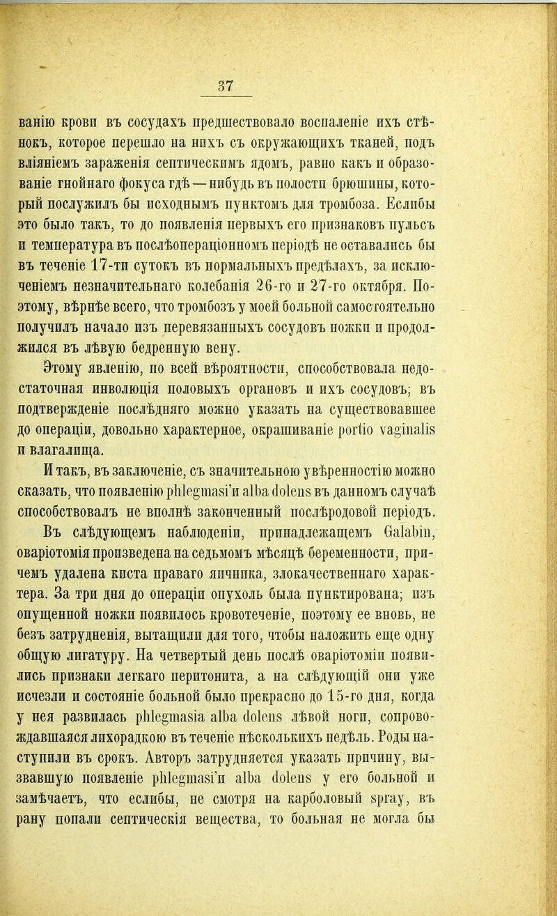 ванію крови въ сосудахъ предшествовало воспаленіе ихъ стѣ- нокъ, которое перешло на нихъ съ окружающихъ тканей, подъ вліяніемъ зараженія септическимъ ядомъ, равно какъ и образо- ваніе гнойнаго фокуса гдѣ — нибудь въ полости брюшины, кото- рый послужилъ бы исходнымъ пунктомъ для тромбоза. Еслибы это было такъ, то до появленія нервыхъ его признаковъ пульсъ и температура въ послѣопераціонномъ періодѣ не оставались бы въ теченіе 17-ти сутокъ въ нормальныхъ предѣлахъ, за исклю- ченіемъ незначительна™ колебанія 26-го и 27-го октября. По- этому, вѣрнѣе всего, что тромбозъ у моей больной самостоятельно получилъ начало изъ перевязанныхъ сосудовъ ножки и продол- жился въ лѣвую бедренную вену. Этому явленію, по всей вѣроятности, способствовала недо- статочная инволюція половыхъ органовъ и ихъ сосудовъ; въ подтверждееіе послѣдняго можно указать на существовавшее до операціи, довольно характерное, окрашиваніе рогііо ѵа^іиаііз и влагалища. И такъ, въ заключеніе, съ значительною увѣренностію можно сказать, что появленію рЫе§пші'и аІЬа сіоіенв въ данномъ случаѣ способствовалъ не вполнѣ законченный послѣродовой періодъ. Въ слѣдующемъ наблюденіи, принадлежащемъ баІаЬін, оваріотомія произведена на седьмомъ мѣсяцѣ беременности, при- чемъ удалена киста праваго яичника, злокачественнаго харак- тера. За три дня до операціи опухоль была пунктирована; изъ опущенной ножки появилось кровотеченіе, поэтому ее вновь, не безъ затрудненія, вытащили для того, чтобы наложить еще одну общую лигатуру. На четвертый день послѣ оваріотоміи появи- лись признаки легкаго перитонита, а на слѣдующій они уже исчезли и состояніе больной было прекрасно до 15-го дня, когда у нея развилась ріііе&ишіа аШа аоіеив лѣвой ноги, сопрово- ждавшаяся лихорадкою въ теченіе нѣсколькихъ недѣль. Роды на- ступили въ срокъ. Авторъ затрудняется указать причину, вы- звавшую появленіе рЫершГи аІЬа (Іоіепв у его больной и замѣчаетъ, что еслибы, не смотря на карболовый §ргау, въ рану попали септическія вещества, то больная не могла бы