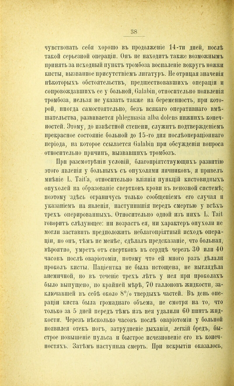 чувствовать себя хорошо въ продолженіе 14-ти дней, послѣ такой серьезной операціи. Онъ не находитъ также возможнымъ принять за исходный пунктъ тромбоза воспаленіе вокругъ ножки кисты, вызванное присутствіемъ лигатуръ. Не отрицая значевія нѣкоторыхъ обстоятельствъ, предшествовавшихъ операціи и сопровождавшихъ ее у больной, ОаІаЬіп, относительно появленія тромбоза, нельзя не указать также на беременность, при кото- рой, иногда самостоятельно, безъ всякаго оперативнаго вмѣ- шательства, развивается рЫеріазіа аІЬа (1о1еп8 нижнихъ конеч- ностей. Этому, до извѣстной степени, служитъ подтвержденіемъ прекрасное состояніе больной до 15-го дня послѣопераціоннаго періода, на которое ссылается ОаІаЬіп при обсужденіи вопроса относительно причинъ, вызвавшихъ тромбозъ. При разсмотрѣніи условій, благопріятствующихъ развитію этого явленія у больныхъ съ опухолями яичниковъ, я привелъ мнѣніе Ь. Тай'а, относительно вліянія пункцій кистовидныхъ опухолей на образованіе свертковъ крови въ венозной системѣ; поэтому здѣсь ограничусь только сообщеніемъ его случая и указаніемъ на явленія, наступившія передъ смертью у всѣхъ трехъ онерированныхъ. Относительно одной изъ нихъ Ь. Тай говорить слѣдующее: ни возрастъ ея, ни характеръ опухоли не могли заставить предположить неблагопріятный исходъ опера- щи, но онъ, тѣмъ не менѣе, сдѣлалъ предсказаніе, что больная, вѣроятно, умретъ отъ свертковъ въ сердцѣ черезъ 30 или 40 часовъ послѣ оваріотоміи, потому что ей много разъ дѣлали проколъ кисты. Паціентка не была истощена, не выглядѣла анемичной, но въ теченіе трехъ лѣтъ у нея при проколахъ было выпущено, по крайней мѣрѣ, 70 галлоновъ жидкости, за- ключавшей въ себѣ около 8°/о твердыхъ частей. Въ день опе- раціи киста была громаднаго объема, не смотря на то, что только за 5 дней передъ тѣмъ изъ нея удалили 60 пинтъ жид- кости. Черезъ нѣсколько часовъ послѣ оваріотоміи у больной появилея отекъ ногъ, затрудненіе дыханія, легкій бредъ, бы- строе повышеніе пульса и быстрое исчезновеніе его въ конеч- ностяхъ. Затѣмъ наступила смерть. При вскрытіи оказалось,