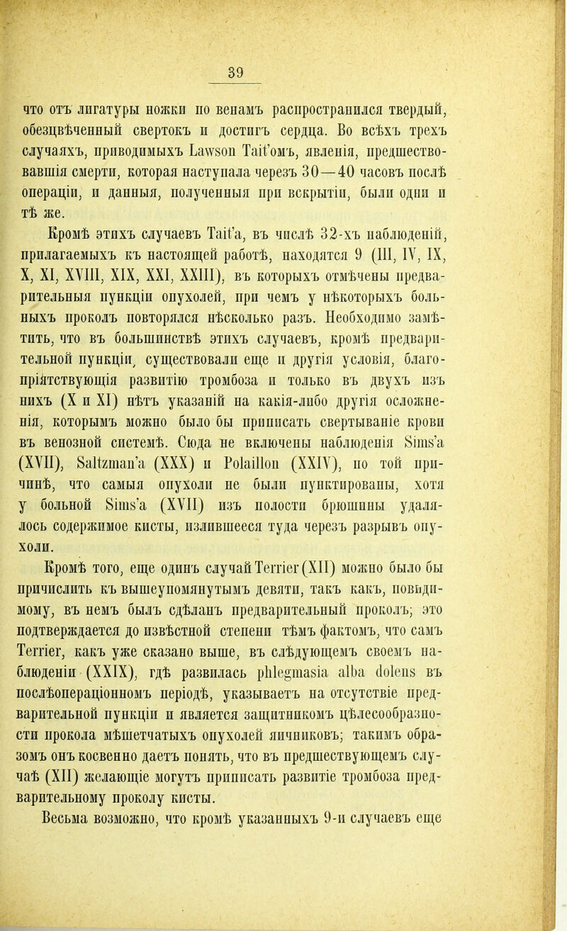 что отъ лигатуры ножки по венамъ распространился твердый, обезцвѣченный свертокъ и достигъ сердца. Во всѣхъ трехъ случаяхъ, приводимыхъ Ьа\ѵ80П Тай'омъ, явленія, предшество- вавшія смерти, которая наступала черезъ 30—40 часовъ послѣ операціи, и данныя, полученныя при вскрытіи, были одни и тѣ же. Кромѣ этихъ случаевъ Таіі'а, въ числѣ 32-хъ наблюденій, прилагаемыхъ къ настоящей работѣ, находятся 9 (III, IV, IX, X, XI, XVIII, XIX, XXI, XXIII), въ которыхъ отмѣчены предва- рительныя пункціи опухолей, при чемъ у нѣкоторыхъ боль- ныхъ проколъ повторялся нѣсколько разъ. Необходимо замѣ- тить, что въ большинствѣ этихъ случаевъ, кромѣ предвари- тельной пункціи, существовали еще и другія условія, благо- пріятствующія развитію тромбоза и только въ двухъ изъ нихъ (X и XI) нѣтъ указаній на какія-либо другія осложне- нія, которымъ можно было бы приписать свертываніе крови въ венозной системѣ. Сюда не включены наблюденія 8іпі8'а (XVII), ВаИшап'а (XXX) и РоІаШоп (XXIV), по той при- чинѣ, что самыя опухоли не были пунктированы, хотя у больной 8ііи8'а (XVII) изъ полости брюшины удаля- лось содержимое кисты, излившееся туда черезъ разрывъ опу- холи. Еромѣ того, еще одинъ случай Теггіег (XII) можно было бы причислить къ вышеупомянутымъ девяти, такъ какъ, повьди- мому, въ немъ былъ сдѣланъ предварительный проколъ; это подтверждается до извѣстной степени тѣмъ фактомъ, что самъ Теггіег, какъ уже сказано выше, въ слѣдующемъ своемъ на- блюденіи (XXIX), гдѣ развилась рЫершіа аІЬа (1о1еіі8 въ послѣопераціонномъ періодѣ, указываетъ на отсутствіе пред- варительной пункціи и является защитникомъ целесообразно- сти прокола мѣшетчатыхъ опухолей яичниковъ; такимъ обра- зомъ онъ косвенно даетъ понять, что въ предшествующемъ слу- чаѣ (XII) йіелающіе могутъ приписать развитіе тромбоза пред- варительному проколу кисты. Весьма возможно, что кромѣ указанпыхъ 9-и случаевъ еще