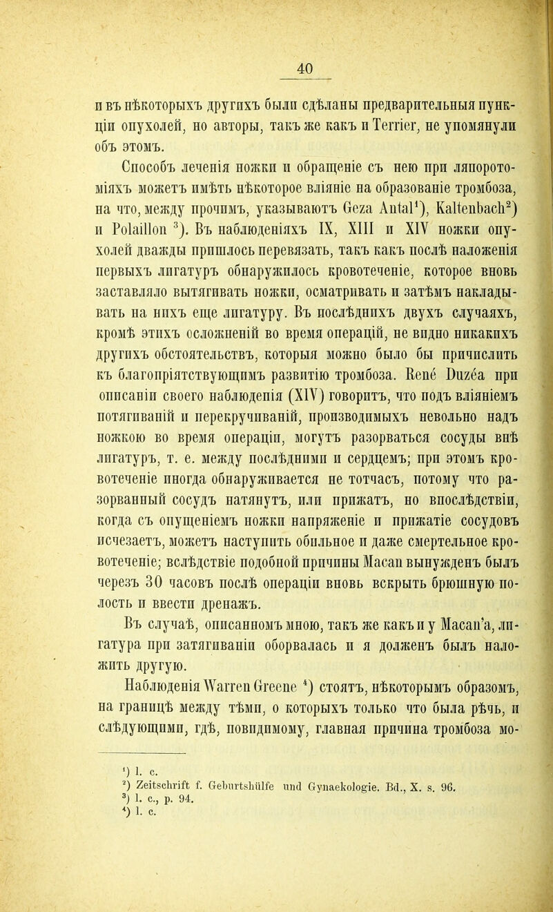и въ нѣкоторыхъ другихъ были сдѣланы предварительныя пунк- ціи опухолей, но авторы, такъ же какъ и Теггіег, не упомянули объ этомъ. Способъ леченія ножки и обращеніе съ нею при ляпорото- міяхъ можетъ имѣть нѣкоторое вліяніе на образованіе тромбоза, на что, между прочимъ, указываюсь бега АиЫ1), КаІіепЬасп2) и РоІаШоп 3). Въ наблюденіяхъ IX, XIII и XIV ножки опу- холей дважды пришлось перевязать, такъ какъ послѣ наложенія первыхъ лигатуръ обнаружилось кровотечееіе, которое вновь заставляло вытягивать ножки, осматривать и затѣмъ наклады- вать на нихъ еще лигатуру. Въ послѣднихъ двухъ случаяхъ, кромѣ этихъ осложпеиій во время операцій, не видно никакихъ другихъ обстоятельствъ, которыя можно было бы причислить къ благопріятствующимъ развитію тромбоза. Кепё Бигёа при описаніи своего наблюдепія (XIV) говоритъ, что подъ вліяніемъ потягпваній и перекручиваній, производимыхъ невольно надъ ножкою во время операціи, могутъ разорваться сосуды внѣ лигатуръ, т. е. между послѣдними и сердцемъ; при этомъ кро- вотеченіе иногда обнаруживается не тотчасъ, потому что ра- зорванный сосудъ натянутъ, или прижатъ, но впослѣдствіи, когда съ опущеніемъ ножки напряженіе и прижатіе сосудовъ исчезаетъ, можетъ наступить обильное и даже смертельное кро- вотеченіе; вслѣдствіе подобной причины Масап вынужденъ былъ черезъ 30 часовъ послѣ операціи вновь вскрыть брюшную по- лость и ввести дренажъ. Въ случаѣ, описанномъ мною, такъ же какъ и у Масап'а, ли- гатура при затягиваніи оборвалась и я долженъ былъ нало- жить другую. Наблюденія \Ѵаітеп Ѳгеепе *) стоятъ, нѣкоторымъ образомъ, на границѣ между тѣми, о которыхъ только что была рѣчь, и слѣдующими, гдѣ, невидимому, главная причина тромбоза мо- <) 1. с. *) ЯеіізсЬгій Г. веЪшНвЬШе ипй Сгупаеко1о§-іе. Бсі., X. в 96. 3) 1. с, р. 94. <) 1. с.