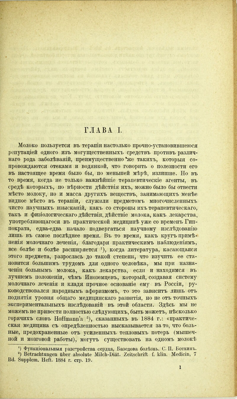 Молоко пользуется въ терапіи настолько прочно-установившеюся репутаціей одного изъ могущественныхъ средствъ противъ различ- наго рода заболѣваній, преимущественно *же такихъ, которыя со- провождаются отеками и водянкой, что говорить о полезности его въ настоящее время было бы, по меньшей мѣрѣ, излишне. Но въ то время, когда не только важнѣйшіе терапевтическіе агенты, въ средѣ которыхъ, по вѣрности дѣйствія ихъ, можно было бы отвести мѣсто молоку, но и масса другихъ веществъ, занимающихъ менѣе видное мѣсто въ терапіи, служили предметомъ многочисленныхъ чисто научныхъ изысканій, какъ со стороны ихъ терапевтическаго, такъ и физіологическаго дѣйствія, дѣйствіе молока, какъ лекарства, употребляющагося въ практической медицинѣ уже со временъ Гип- пократа, едва-едва начало подвергаться научному изслѣдованію лишь въ самое послѣднее время. Въ то время, какъ кругъпримѣ- ненія молочнаго леченія, благодаря практическимъ наблюденіямъ, все болѣе и болѣе расширяется '), когда литература, касающаяся этого предмета, разрослась до такой степени, что изучить ее ста- новится большимъ трудомъ для одного человѣка, мы при назна- ченіи больнымъ молока, какъ лекарства, если и находимся въ лучшемъ положеніи, чѣмъ Иноземцевъ, который, создавая систему молочнаго леченія и кладя прочное основаніе ему въ Россіи, ру- ководствовался народнымъ афоризмомъ, то это зависитъ лишь отъ поднятія уровня общаго медицинскаго развитія, но не отъ точныхъ экспериментальныхъ изслѣдованій въ этой области. Здѣсь мы не можемъ не привести полностью слѣдующихъ, быть можетъ, нѣсколько горячихъ словъ НоЯтапп'а сказанныхъ въ 1884 г.: «практиче- ская медицина съ опредѣленностью высказывается за то, что боль- ные, предохраненные отъ усиленныхъ тепловыхъ потерь (мышеч- ной и мозговой работы), могутъ существовать на одномъ молокѣ 4) Функціональныя разстройства сердца, Базедова болѣзнь. С. П. Боткинъ. 2) ВеІгасМші§еп ііЬег аЪвоІиіе МИсЬ-БШ. 2еіі8СІігій I кііп. Мейісіп, 7 Вй. Зирріеш. Ней. 1884 г. стр. 19. 1