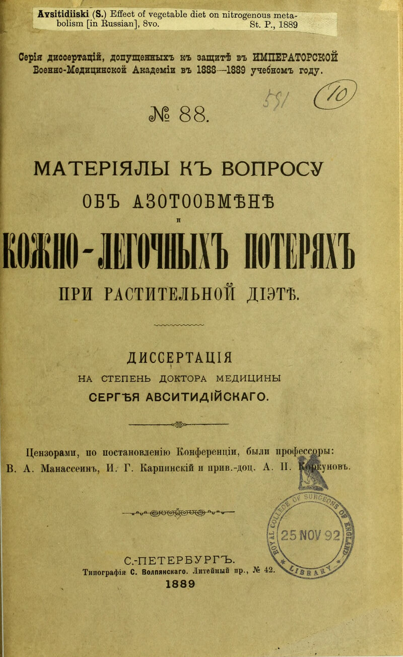 АѵзіШіізкі (8.) Ейес* о! ѵе§еѣаЫе сііеі оп пііго§епоиз теѣа- Ъоіізт [іп Еиззіап], 8ѵо. В*. Р., 1889 Серія диссертацій, допущенныхъ къ защитѣ въ ИМПЕРАТОРСКОЙ Военно-Медицинской Академіи въ 1888—1889 учебномъ году. 1 88. МАТЕРІЯЛЫ КЪ ВОПРОСУ ОБЪ А30Т00БМѢНѢ ПРИ РАСТИТЕЛЬНОЙ ДІЭТѢ. ДИССЕРТАЦІЯ НА СТЕПЕНЬ ДОКТОРА МЕДИЦИНЫ СЕРГЪЯ АВСИТИДІЙСКАГО. Цензорами, по постановленію Еонференціи, были профессуры: В. А. Манассеинъ, И. Г. Карпинскій и прив.-доц. А. П. ШПуновъ. С.-ПЕТЕРБУРГЪ. Типографія С. Волпянскаго. Литейный пр., № 42 1889