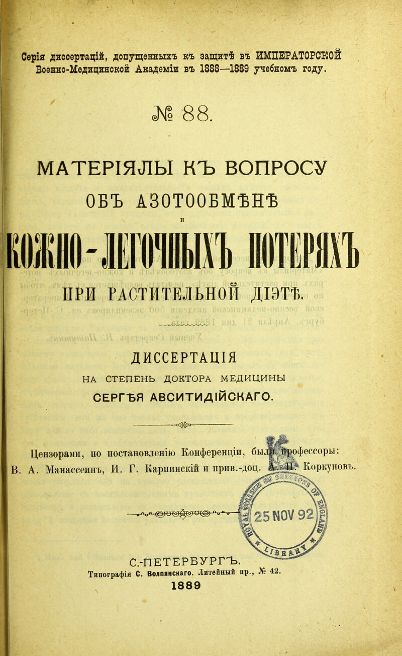 Серія диссертацій, допущенныхъ къ защитѣ въ ИМПЕРАТОРСКОЙ Военно-Медицинской Академіи въ 1888—1889 учебномъ году. № 88. МАТЕРІЯЛЫ КЪ ВОПРОСУ ОБЪ А30Т00БМѢНѢ ші-іпнъ тт ПРИ РАСТИТЕЛЬНОЙ ДІЭТЪ. ДИССЕРТАЦІЯ НА СТЕПЕНЬ ДОКТОРА МЕДИЦИНЫ СЕРГЪЯ АВСИТИДІЙСКАГО. Цензорами, по постановленію Конференции, были йрофессоры: В. А. Манассеинъ, И. Г. Каршшскій и прив.-доц.Коркуновъ С.-ПЕТЕРБУРГЪ. Типографія С. Волпянснаго. Литейный пр., № 42. 1889