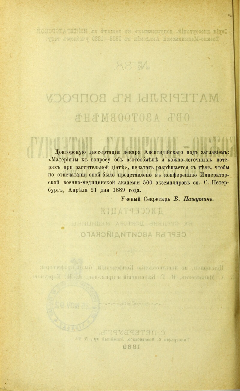Докторскую диссертацію лекаря Авситидійскаго подъ заглавіемъ: «Матеріялы къ вопросу объ азотообмѣнѣ и кожно-легочныхъ поте- ряхъ при растительной діэтѣ», печатать разрѣшается съ тѣмъ, чтобы по отпечатаніи оной было представлено въ конференцію Император- ской военно-медицинской академіи 500 экземпляровъ ея. С.-Петер- бурга, Апрѣля 21 дня 1889 года. Ученый Секретарь В. Пашутинъ.