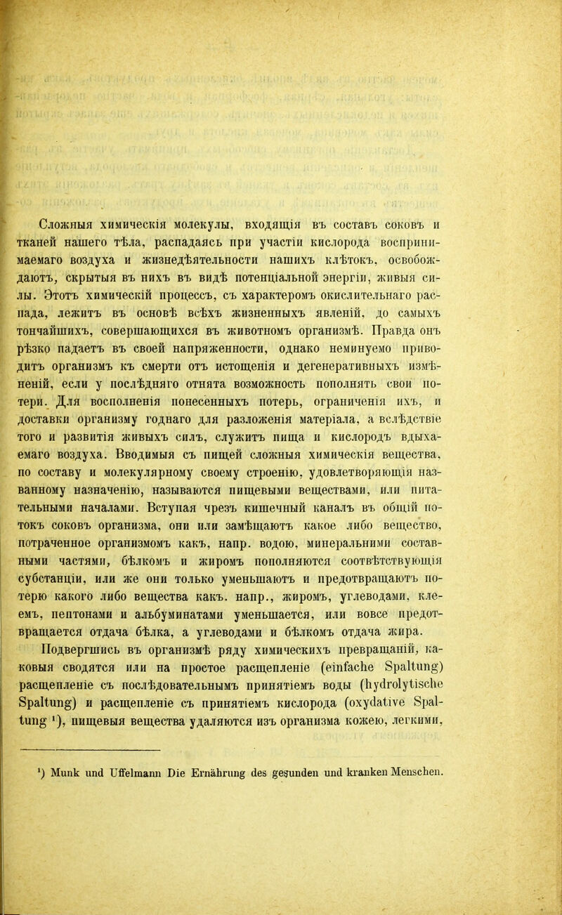 Сложный химическія молекулы, входящія въ составъ соковъ и тканей нашего тѣла, распадаясь при участіи кислорода восприни- маемаго воздуха и жизнедѣятельности нашихъ клѣтокъ, освобож- даюсь, скрытыя въ нихъ въ видѣ потенціальной энергіи, живыя си- лы. Этотъ химическій процессъ, съ характеромъ окислительнаго рас- пада, лежитъ въ основѣ всѣхъ жизненныхъ явленій, до самыхъ тончайшихъ, совершающихся въ животномъ организмѣ. Правда онъ рѣзко падаетъ въ своей напряженности, однако неминуемо приво- дить организмъ къ смерти отъ истощенія и дегенеративныхъ измѣ- неній, если у послѣдняго отнята возможность пополнять свои по- тери. Для восполненія понесенныхъ потерь, ограниченія ихъ, и доставки организму годнаго для разложенія матеріала, а вслѣдствіе того и развитія живыхъ силъ, служить пища и кислородъ вдыха- емаго воздуха. Вводимый съ пищей сложный химическія вещества, по составу и молекулярному своему строенію, удовлетворяющія наз- ванному назначенію, называются пищевыми веществами, или пита- тельными началами. Вступая чрезъ кишечный каналъ въ общій ио- токъ соковъ организма, они или замѣщаютъ какое либо вещество, потраченное организмомъ какъ, напр. водою, минеральними состав- ными частями, бѣлкомъ и жиромъ пополняются соотвѣтствующія субстанціи, или же они только уменьшаюсь и предотвращаюсь по- терю какого либо вещества какъ. напр., жиромъ, углеводами, кле- емъ, пептонами и альбуминатами уменьшается, или вовсе предот- вращается отдача бѣлка, а углеводами и бѣлкомъ отдача жира. Подвергшись въ организмѣ ряду химическихъ превращаній, ка- ковыя сводятся или на простое расщепленіе (еіпіаспе 8ра1іип§) расщепленіе съ послѣдовательнымъ принятіемъ воды (пусІгоІуіізсЬе 8ра11ип§) и расщепленіе съ принятіемъ кислорода (охусіаііѵе 8ра1- 1ип§ пищевыя вещества удаляются изъ организма кожею, легкими, ') Мипк ипй Шеіпшш Біе ЕгпаЬгипд йез §е?ипйеп ипй кгапкеп МеизсЬеп.