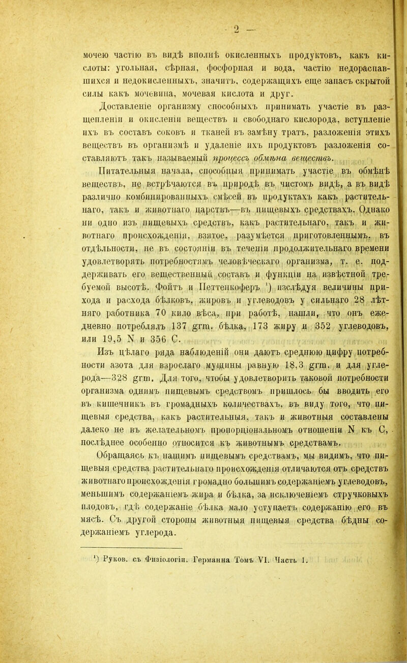 мочею частію въ видѣ вполыѣ окисленныхъ нродуктовъ, какъ ки- слоты: угольная, сѣрная, фосфорная и вода, частію недораспав- шихся и недокисленныхъ, значить, содержащихъ еще запасъ скрытой силы какъ мочевина, мочевая кислота и друг. Доставленіе организму способныхъ принимать участіе въ раз- щепленіи и окисленіи веществъ и свободнаго кислорода, вступленіе ихъ въ составъ соковъ и тканей въ замѣну тратъ, разложенія этихъ веществъ въ организмѣ и удаленіе ихъ продуктовъ разложенія со- ставляюсь такъ называемый процессъ обмѣна веществъ. Питательный начала, способный принимать участіе въ обмѣнѣ веществъ, не встрѣчаются въ ириродѣ въ чистомъ видѣ, а въ видѣ различно комбиннрованныхъ смѣсей въ нродуктахъ какъ раститель- наго, такъ и животиаго царствъ—въ шіщевыхъ средствахъ. Однако ни одно изъ пищевыхъ средствъ, какъ растительнаго, такъ и жи- вотиаго происхождепія, взятое, разумѣется приготовленнымъ, въ отдѣльности, не въ состояніи въ теченіи нродоллсительнаго времени удовлетворять потребностями, человѣческаго организма, т. е. под- держивать его вещественный составъ и функціи на извѣстной тре- буемой высотѣ. Фойтъ и Петтенкоферъ ') изслѣдуя величины при- хода и расхода бѣлковъ, жировъ и углеводовъ у сильнаго 28 лѣт- няго работника 70 кило вѣса, при работѣ, нашли, что онъ еже- дневно потреблялъ 137 §гт. бѣлка, 173 жиру и 352 углеводовъ, или 19,5 N и 356 С. Изъ цѣлаго ряда наблюденій они даютъ среднюю цифру потреб- ности азота для взрослаго мущины равную 18,3 §тт. и для угле- рода—328 §гт. Для того, чтобы удовлетворить таковой потребности организма однимъ пищевымъ средствомъ пришлось бы вводить его въ кишечникъ въ громадныхъ количествахъ, въ виду того, что пи- щевыя средства, какъ растительныя, такъ и животныя составлены далеко не въ желательномъ пропорціональномъ отношеніи N къ С, послѣднее особенно относится къ животнымъ средствамъ. Обращаясь къ нащимъ пищевымъ средствамъ, мы видимъ, что пи- щевыя средства растительнаго происхождешя отличаются отъ средствъ животнагопроисхожденія громадно болыиимъ содержаніемъ углеводовъ, меньшимъ содержаніемъ жира и бѣлка, за исключеніемъ стручковыхъ нлодовъ, гдѣ содержаніе бѣлка мало уступаетъ содержанію его въ мясѣ. Съ другой стороны животныя пищевыя средства бѣдны со- держаніемъ углерода. ') Руков. съ Физіологіи. Германна Томь VI. Часть 1.