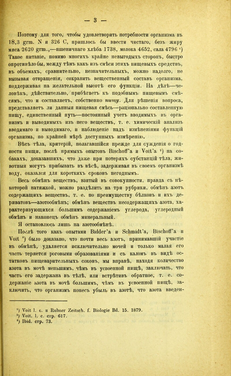 Поэтому для того, чтобы удовлетворить потребности организма въ 18,3 §гга. N и 326 С, пришлось бы ввести чистаго, безъ жиру мяса 2620 §гт.,—пшеничнаго хлѣба 1738, молока 4652, сала 4796 ') Такое питаніе, помимо многихъ крайне невыгодыхъ сторонъ, быстро опротивѣлобы, между тѣмъ какъ изъ смѣси этихъ иищевыхъ средствъ, въ объемахъ, сравнительно, незначительныхъ, можно надолго, не вызывая отвращенія, сохранить вещественный составъ организма, поддерживая на желательной высотѣ его функціи. На дѣлѣ—че- ловѣкъ, дѣйствительно, прибѣгаетъ къ подобнымъ пищевымъ смѣ- сямъ, что и составляетъ, собственно пищу. Для рѣшенія вопроса, представляетъ ли данныя пищевая смѣсь—раціонально составленную пищу, единственный путь—постоянный учетъ вводимыхъ въ орга- низмъ и выводимыхъ изъ него веществъ, т. е. химическій анализъ вводимаго и выводимаго, и наблюденіе надъ измѣненіями функцій организма, но крайней мѣрѣ доступныхъ измѣренію. Вѣсъ тѣла, критерій, полагавшійся прежде для сужденія о год- ности нищи, послѣ прямыхъ опытовъ ВізспоЯГа и ѴоіГа 2) на со- бакахъ, доказавшихъ, что даже при потеряхъ субстанцій тѣла, жи- вотныя могутъ прибывать въ вѣсѣ, задерживая въ своемъ организмѣ воду, оказался для короткихъ сроковъ негоднымъ. Весь обмѣнъ веществъ, взятый въ совокупности, правда съ нѣ- которой натяжкой, можно раздѣлить на три рубрики, обмѣнъ азотъ содержащихъ веществъ, т. е. по преимуществу бѣлковъ и ихъ де- риватовъ—азотообмѣнъ; обмѣнъ веществъ несодержащихъ азота, ха- рактеризующихся большимъ содержаніемъ углерода, углеродный обмѣнъ и наконецъ обмѣнъ минеральный. Я остановлюсь лишь на азотообмѣнѣ. Послѣ того какъ опытами ВШег'а и 8сптшЧ'а, ВізспогГа и Ѵоіі э) было доказано, что почти весь азотъ, принимавшій участіе въ обмѣнѣ, удаляется исключительно мочей и только малая его часть теряется роговыми образованіями и съ каломъ въ видѣ ос- татковъ пищеварительныхъ соковъ, мы вправѣ, находя количество азота въ мочѣ меныпимъ. чѣмъ въ усвоенной пищѣ, заключать, что часть его задержана въ тѣлѣ, или встрѣтивъ обратное, т. е. со- держаніе азота въ мочѣ большимъ, чѣмъ въ усвоенной пищѣ, за- ключить, что организмъ понесъ убыль въ азотѣ, что азота введен- ') ѴоН 1. с. и КиЬпег ЯеіізсЬ. і. Віо1о§іе ВД. 15. 1879. 2) Ѵоіі. 1. с. стр. 617.