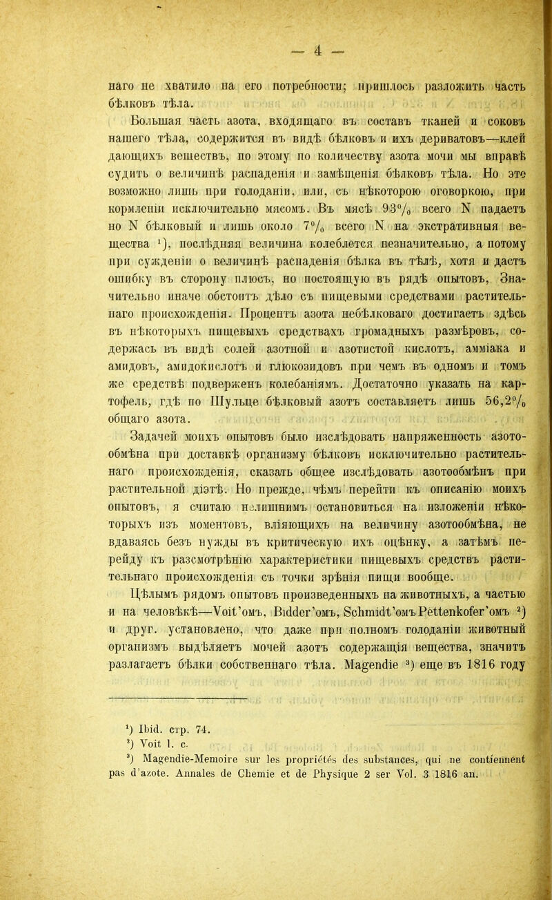 наго не хватило на его потребности; пришлось разложить часть бѣлковъ тѣла. Большая часть азота, входящаго въ составь тканей и соковъ нашего тѣла, содержится въ видѣ бѣлковъ и ихъ дериватовъ—клей дающихъ вешествъ, по этому по количеству азота мочи мы вправѣ судить о величинѣ распаденія и замѣшенія бѣлковъ тѣла. Но это возможно лишь при голоданіи, или, съ нѣкоторою оговоркою, при кормленіи исключительно мясомъ. Въ мясѣ 93% всего N падаетъ но N бѣлковый и лишь около 7°/0 всего N на экстративныя ве- щества послѣдняя величина колеблется незначительно, а потому при сужденіи о величинѣ расиаденія бѣлка въ тѣлѣ, хотя и дастъ ошибку въ сторону плюсъ, но постоящую въ рядѣ оиытовъ, Зна- чительно иначе обстоитъ дѣло съ пищевыми средствами раститель- наго пронсхожденія. Пронентъ азота небѣлковаго достигаетъ здѣсь въ нѣкоторыхъ пищевыхъ средствахъ громадныхъ размѣровъ, со- держась въ видѣ солей азотной и азотистой кислотъ, амміака и амидовъ, амидокислотъ и глюкозидовъ при чемъ въ одномъ и томъ же средствѣ подверженъ колебаніямъ. Достаточно указать на кар- тофель, гдѣ по Шульце бѣлковый азотъ составляетъ лишь 56,2°/0 общаго азота. Задачей моихъ опытовъ было изслѣдовать напряженность азото- обмѣна при доставкѣ организму бѣлковъ исключительно раститель- наго происхожденія, сказать общее изслѣдовать азотообмѣнъ при растительной діэтѣ. Но прежде, чѣмъ'перейти къ описанию моихъ опытовъ, я считаю нелишнимъ остановиться на изложеніи нѣко- торыхъ изъ моментовъ, вліяющихъ на величину азотообмѣна, не вдаваясь безъ нужды въ критическую ихъ оцѣнку, а затѣмъ пе- рейду къ разсмотрѣнію характеристики пищевыхъ средствъ расти- тельнаго происхожденія съ точки зрѣнія пищи вообще. Цѣлымъ рядомъ опытовъ произведенныхъ на яшвотныхъ, а частью и на человѣкѣ—ѴоіГомъ, ВюМег'омъ, ВсптісіѴомъРёиепкоіе^омъ 2) и друг, установлено, что даже при полномъ голоданіи животный организмъ выдѣляетъ мочей азотъ содержания вещества, значить разлагаетъ бѣлки собственнаго тѣла. Ма^епсііе 3) еще въ 1816 году ') ІЫсІ. стр. 74. г) Ѵоіі 1. с э) Ма^епсііе-Метоіге зиг Іез ргоргіёіез йез зиЫапсез, чиі не сопііегтепі раз сГагоіе. Аппаіез йе СЬетіе еі сіе Р11узі^ие 2 зег Ѵоі. 3 1816 ап.