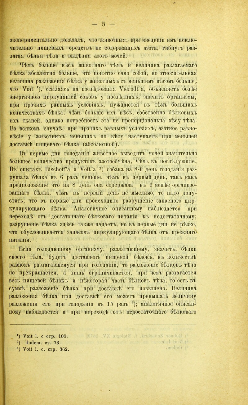 экспериментально доказалъ, что животныя, при введеніи имъ исклю- чительно пищевыхъ средствъ не содержащихъ азота, гибнутъ раз- лагая бѣлки тѣла и выдѣляя азотъ мочей. Чѣмъ больше вѣсъ животнаго тѣыъ и величина разлагаемаго бѣлка абсолютно больше, что понятно само собой, но относительная величина разложенія бѣлка у животныхъ съ меньшимъ вѣсомъ больше, что Ѵоіі '), ссылаясь на изслѣдованія ѴіегосІѴа, объясняешь болѣе энергичною циркуляпіей соковъ у послѣднихъ; значить организмы, при прочихъ равныхъ условіяхъ, нуждаются въ тѣмъ болыпихъ количествахъ бѣлка, чѣмъ больше ихъ вѣсъ, собственно бѣлковыхъ ихъ тканей, однако потребность эта не пропорціональна вѣсу тѣла. Во всякомъ случаѣ, при прочихъ равныхъ условіяхъ, азотное равно- вѣсіе у животныхъ меныпихъ по вѣсу наступаешь при меньшей доставкѣ пищеваго бѣлка (абсолютной). Въ первые дни голоданія животное выводитъ мочей значительно большее количество продуктовъ азотообмѣна, чѣмь въ послѣдующіе, Въ опытахъ Візсіюп^а и Ѵоі1'а 2) собака на 8-й день голоданія раз- рушала бѣлка въ 6 разъ меньше, чѣмъ въ первый день, такъ какъ предположеніе что на 8 день она содержала въ 6 менѣе организо- ваянаго бѣлка, чѣмъ въ первый день не мыслимо, то надо допу- стить, что въ первые дни происходило разрушеніе запасного цир- кулирующаго бѣлка. Аналогичное описанному наблюдается при переходѣ отъ достаточнаго бѣлковаго питанія къ недостаточному; разрушеніе бѣлка здѣсь также падаетъ, но въ первые дни не рѣзко, что обусловливается запасомъ циркулирующего бѣлка отъ прежнягО питанія. Если голодающему организму, разлагающему, значитъ, бѣлки своего тѣла, будетъ доставленъ пищевой бѣлокъ, въ количествѣ равномъ разлагавшемуся при голоданіи, то разложеніе бѣлковъ тѣла не прекращается, а лишь ограничивается, при чемъ разлагается весь пищевой бѣлокъ и нѣкоторая часть бѣлковъ тѣла, то есть въ суммѣ разложеніе бѣлка при доставкѣ его повышено. Величина разложенія бѣлка при доставкѣ его можетъ превышать величину разложенія его при голоданіи въ 15 разъ 3); аналогичное описан- ному наблюдается и при переходѣ отъ недостаточна™ бѣлковаго ') Ѵой 1. с стр. 108. 2) ІЬійеш. ст. 73. 3) Ѵоіі 1. с. стр. 362.