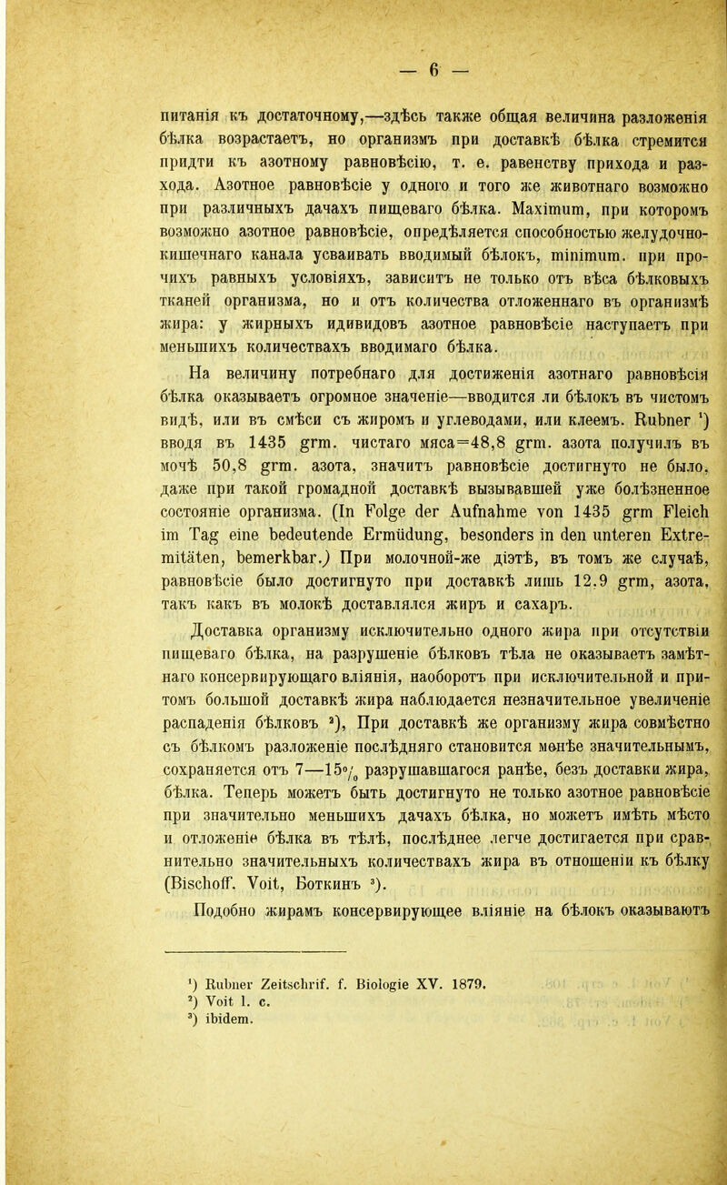 питанія къ достаточному,—здѣсь также общая величина разложенія бѣлка возрастаетъ, но организмъ при доставкѣ бѣлка стремится придти къ азотному равновѣсію, т. е. равенству прихода и раз- хода. Азотное равновѣсіе у одного и того же животнаго возможно при различныхъ дачахъ пищеваго бѣлка. Махітит, при которомъ возможно азотное равновѣсіе, опредѣляется способностью желудочно- кишечнаго канала усваивать вводимый бѣлокъ, шіпітипі. при про- чихъ равныхъ условіяхъ, зависитъ не только отъ вѣса бѣлковыхъ тканей организма, но и отъ количества отложеннаго въ организмѣ жира: у жирныхъ идивидовъ азотное равновѣсіе наступаете при меныпихъ количествахъ вводимаго бѣлка. На величину потребнаго для достиженія азотнаго равновѣсія бѣлка оказываетъ огромное значеніе—вводится ли бѣлокъ въ чистомъ видѣ, или въ смѣси съ жиромъ и углеводами, или клеемъ. КиЬпег *) вводя въ 1435 §гт. чистаго мяса=48,8 §гт. азота получилъ въ мочѣ 50,8 §гт. азота, значитъ равновѣсіе достигнуто не было, даже при такой громадной доставкѣ вызывавшей уже болѣзненное состояніе организма. (Іп Ро1§е сіег АиГпапте ѵоп 1435 §гт БЧеісп іт Та# еіпе Ъесіеиіепсіе ЕгтМип^, Ъеаопсіегз іп сіеп ипіегеп Ехіге- тііаіеп, ЪетегкЪаг.^ При молочной-же діэтѣ, въ томъ же случаѣ, равновѣсіе было достигнуто при доставкѣ лишь 12,9 §гга, азота, такъ какъ въ молокѣ доставлялся жиръ и сахаръ. Доставка организму исключительно одного жира при отсутствіи пищеваго бѣлка, на разрушеніе бѣлковъ тѣла не оказываетъ замѣт- наго консервирующаго вліянія, наоборотъ при исключительной и при- томъ большой доставкѣ жира наблюдается незначительное увеличеніе распаденія бѣлковъ а), При доставкѣ же организму жира совмѣстно съ бѣлкомъ разложеніе послѣдняго становится мѳнѣе значительным^ сохраняется отъ 7—15.»/ разрушавшагося ранѣе, безъ доставки жира, бѣлка. Теперь можетъ быть достигнуто не только азотное равновѣсіе при значительно менынихъ дачахъ бѣлка, но можетъ имѣть мѣсто и отложеніе бѣлка въ тѣлѣ, послѣднее легче достигается при срав- нительно значительныхъ количествахъ жира въ отношеніи къ бѣлку (Ві8с1юп. Ѵоіі, Боткинъ 3). Подобно жирамъ консервирующее вліяніе на бѣлокъ оказываютъ ') КиЪпег 2еіШп-іі. і. Віоіо^іе XV. 1879. 2) Ѵоіѣ 1. с. 3) іЬійет.