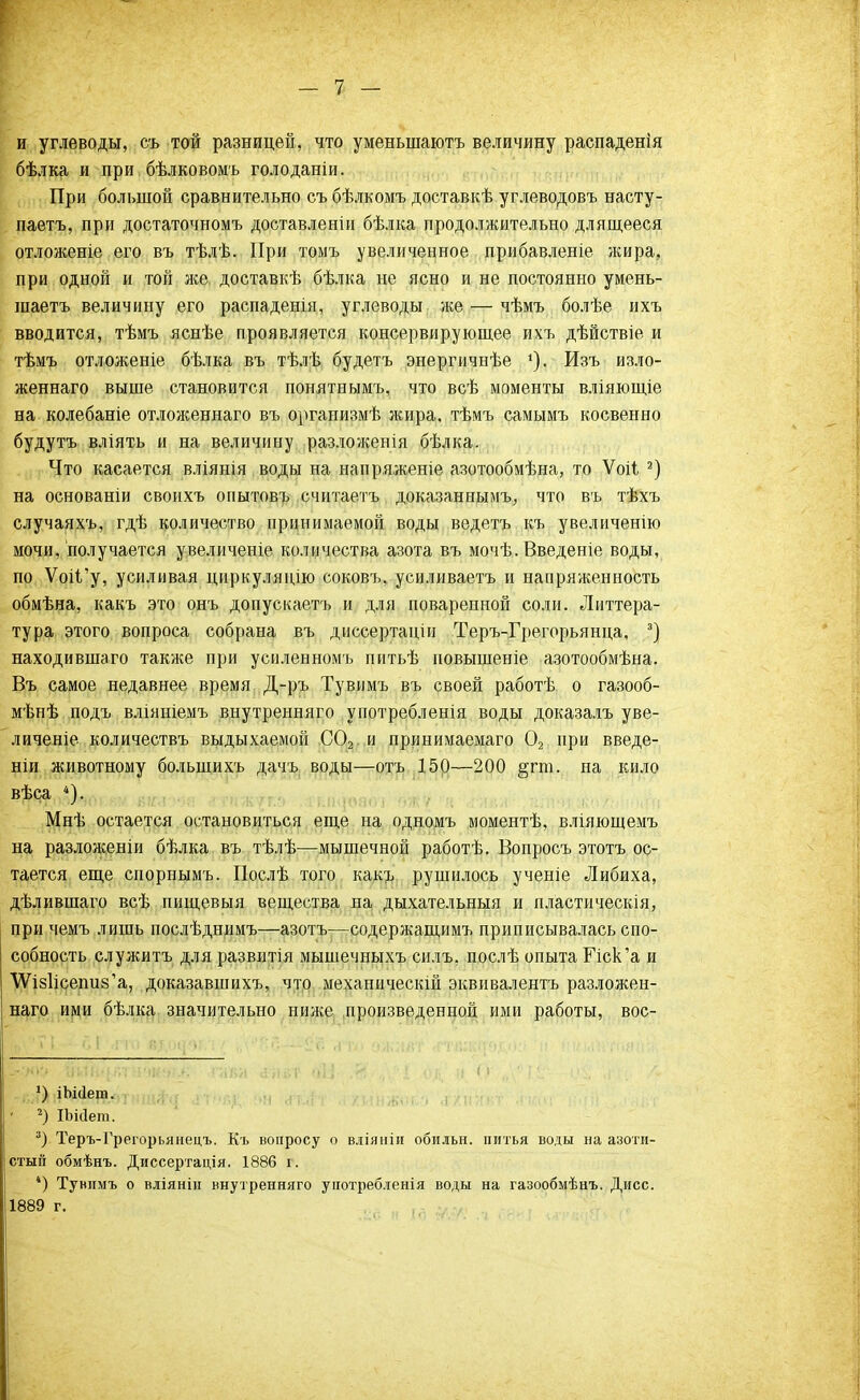 и углеводы, съ той разницей, что уменыдаютъ величину распаденія бѣлка и при бѣлковомъ голоданіи. При большой сравнительно съ бѣлкомъ доставкѣ углеводовъ насту- паетъ, при достаточномъ доставленін бѣлка продолжительно длящееся отложеніе его въ тѣлѣ. При томъ увеличенное прибавленіе жира, при одной и той же. доставкѣ бѣлка не ясно и не постоянно умень- шаетъ величину его распаденія, углеводы же — чѣмъ болѣе ихъ вводится, тѣмъ яснѣе проявляется консервирующее ихъ дѣйствіе и тѣмъ отложеніе бѣлка въ тѣлѣ будетъ энергичнѣе Изъ изло- женнаго выше становится понятнымъ, что всѣ моменты вліяющіе на колебаніе отложеннаго въ организмѣ жира, тѣмъ самымъ косвенно будутъ вліять и на величину разложения бѣлка. Что касается вліянія воды на напряженіе азотообмѣна, то Ѵоіі 3) на основаніи своихъ опытовъ считаетъ доказанными что въ тѣхъ случаяхъ, гдѣ количество принимаемой воды ведетъ къ увеличенію мочи, получается увеличеніе количества азота въ мочѣ. Введеніе воды, по ѴоіГу, усиливая циркуляцію соковъ, усиливаетъ и напряженность обмѣна, какъ это онъ допускаетъ и для поваренной соли. Литтера- тура этого вопроса собрана въ диссертаціи Теръ-Грегорьянца, 3) находившаго также при усиленномъ питьѣ повышеніе азотообмѣна. Въ самое недавнее время Д-ръ Тувимъ въ своей работѣ о газооб- мѣнѣ подъ вліяніемъ внутренняго употребленія воды доказалъ уве- личеніе количествъ выдыхаемой С02 и принимаема™ 02 при введе- ніи животному болыпихъ дачъ воды—отъ 150—200 §гт. на кило вѣса 4). Мнѣ остается остановиться еще на одномъ моментѣ, вліяющемъ на разложеніи бѣлка въ тѣлѣ—мышечной работѣ. Вопросъ этотъ ос- тается еще спорпымъ. Послѣ того какъ рушилось ученіе Либиха, дѣлившаго всѣ пищевыя вещества на дыхательныя и пластическія, при чемъ лишь послѣднимъ—азотъ—содержащимъ приписывалась спо- собность служитъ для развитія мышечныхъ силъ, послѣ опыта Пск'а и \Ѵіз1ісепи8'а, доказавшихъ, что механическій эквивалентъ разложен- наго ими бѣлка значительно ниже произведенной ими работы, вос- 2) іЬМет. 2) ІЬісІет. 3) Теръ-Грегорьянецъ. Къ вопросу о вліяніи обидьн. питья воды на азоти- стый обмѣнъ. Диссертація. 1886 г. *) Тувимъ о вліянін внутренняго унотребленія воды на газообмѣнъ. Дисс. 1889 г.