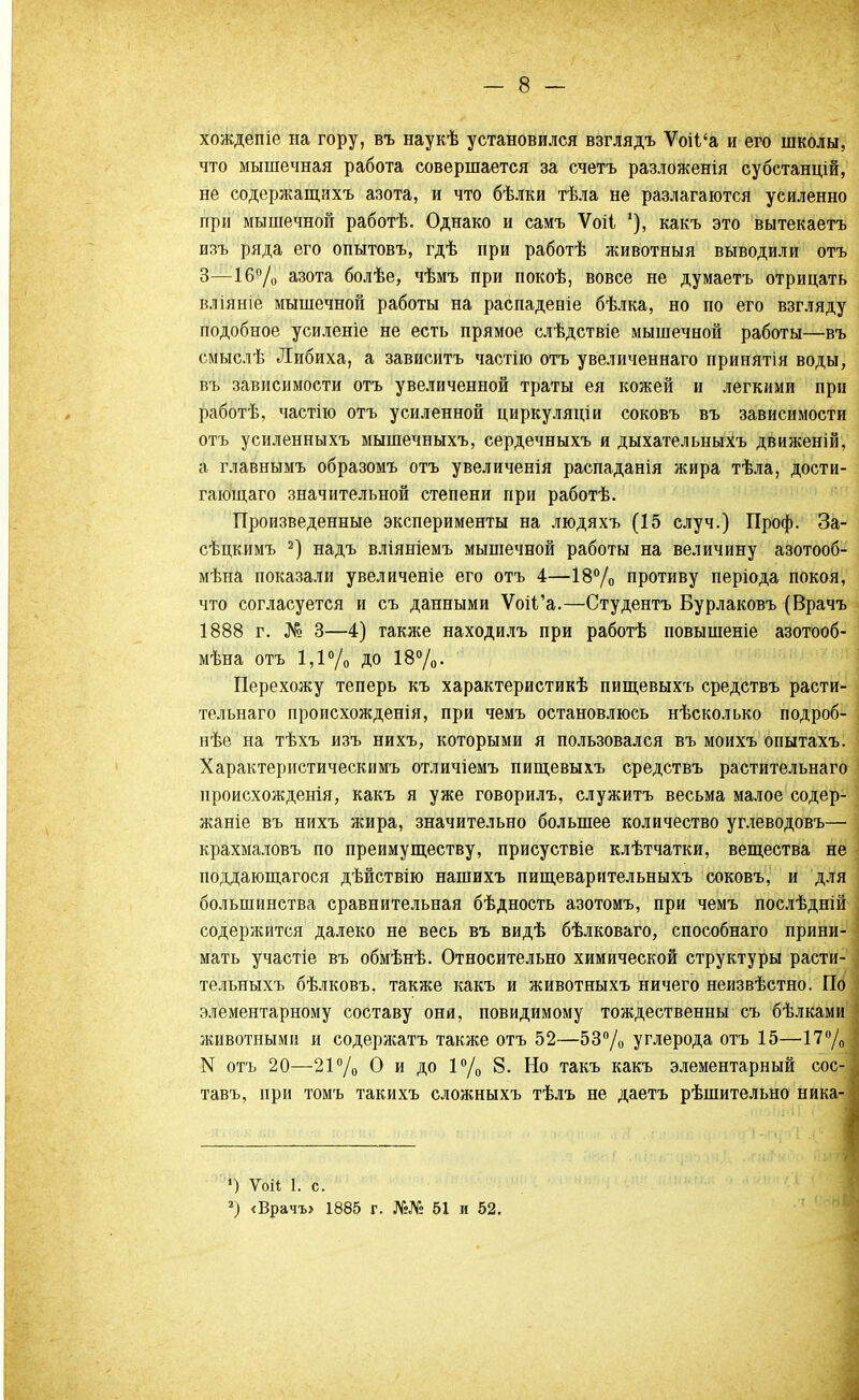 хождепіе на гору, въ наукѣ установился взглядъ Ѵоіі'а и его школы, что мышечная работа совершается за счетъ разложенія субстанцій, не содержащихъ азота, и что бѣлки тѣла не разлагаются усиленно при мышечной работѣ. Однако и самъ Ѵоіі какъ это вытекаетъ изъ ряда его опытовъ, гдѣ при работѣ животныя выводили отъ 3—16% азота болѣе, чѣмъ при покоѣ, вовсе не думаетъ отрицать вліяніе мышечной работы на распаденіе бѣлка, но по его взгляду подобное усиленіе не есть прямое слѣдствіе мышечной работы—въ смыслѣ Либиха, а зависитъ частію отъ увеличеннаго принятія воды, въ зависимости отъ увеличенной траты ея кожей и легкими при работѣ, частію отъ усиленной циркуляціи соковъ въ зависимости отъ усиленныхъ мышечныхъ, сердечныхъ и дыхательныхъ движеній, а главнымъ образомъ отъ увеличенія распаданія жира тѣла, дости- гающаго значительной степени при работѣ. Произведенные эксперименты на людяхъ (15 случ.) Проф. За- сѣцкимъ 2) надъ вліяніемъ мышечной работы на величину азотооб- мѣна показали увеличеніе его отъ 4—18% противу періода покоя, что согласуется и съ данными ѴоіГа.—Студентъ Бурлаковъ (Врачъ 1888 г. № 3—4) также находилъ при работѣ повышеніе азотооб- мѣна отъ 1,1% ДО 18%. Перехожу теперь къ характеристик пищевыхъ средствъ расти- тельнаго происхожденія, при чемъ остановлюсь нѣсколько подроб- нѣе на тѣхъ изъ нихъ, которыми я пользовался въ моихъ опытахъ. Характеристическимъ отличіемъ пищевыхъ средствъ растительнаго нроисхожденія, какъ я уже говорилъ, служитъ весьма малое содер- жаніе въ нихъ жира, значительно большее количество углеводовъ— крахмаловъ по преимуществу, присуствіе клѣтчатки, вещества не поддающагося дѣйствію нашихъ пищеварительныхъ соковъ, и для большинства сравнительная бѣдность азотомъ, при чемъ послѣдній содержится далеко не весь въ видѣ бѣлковаго, способнаго прини- мать участіе въ обмѣнѣ. Относительно химической структуры расти- тельныхъ бѣлковъ. также какъ и животныхъ ничего неизвѣстно. По элементарному составу они, повидимому тождественны съ бѣлками животными и содержать также отъ 52—53% углерода отъ 15—17% N отъ 20—21% О и до 1% 8. Но такъ какъ элементарный сос- тавъ, при томъ такихъ сложныхъ тѣлъ не даетъ рѣшительно ника- ') Ѵоіі 1. с. *) <Врачъ» 1885 г. №№ 61 и 52.