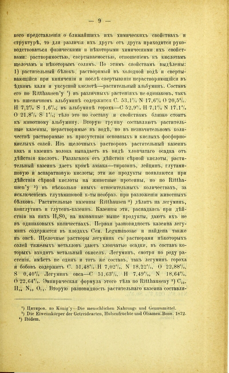 кого представленія о ближайшихъ ихъ химическихъ свойствахъ и структурѣ, то для различія ихъ другъ отъ друга приходится руко- водствоваться физическими и нѣкоторыми химическими ихъ свойст- вами: растворимостью, свертываемостью, отношеніемъ къ кислотамъ щелочамъ и нѣкоторымъ солямъ. По этимъ свойствамъ выдѣлены: 1) растительный бѣлокъ, растворимый въ холодной водѣ и сверты- вающійся при кипяченіи и послѣ свертыванія нерастворяющійся въ ѣдкомъ кали и уксусной кислотѣ—растительный альбуминъ. Составъ его по ВлМпаизеп'у ') въ различныхъ растеніяхъ не одинаковъ, такъ въ пшеничномъ альбуминѣ содержится С. 53,1% N 17,6% О 20,5%. И 7,2% 8 1,6%; въ альбуминѣ гороха—С 52,9% И 7,1% N 17,1% О 21,8% 8 1%; тѣло это по составу и свойствамъ близко стоить къ животному альбумину. Вторую группу составляюсь раститель- ные казенны, нерастворимые въ водѣ, но въ незначительномъ коли- чествѣ растворимые въ присутствіи основныхъ и кислыхъ фосфорно- кислыхъ солей. Изъ щелочныхъ растворовъ растительный казеинъ какъ и казеинъ молока выпадаетъ въ видѣ хлопчатаго осадка отъ дѣйствія кислотъ. Разлагаясь отъ дѣйствія сѣрной кислоты, расти- тельный казеинъ даетъ кромѣ аміака—тирозинъ, лейцинъ, глутами- новую и аспаратновую кислоты; эти же продукты появляются при дѣйствіи сѣрной кислоты на животные протеины, но по ШШіа- изеи'у 2) въ нѣсколько иныхъ относительныхъ количествахъ, за исключеніемъ глутаминовой к-ты необраз, при разложеніи животпыхъ бѣлковъ. Растительные казенны ШШіаизеп 3) дѣлитъ на легуминъ, конглутинъ и глутенъ-казеинъ. Казенны эти, распадаясь при дѣй- ствіи на нихъ Н2804 на названные выше продукты, даютъ ихъ не въ одинаковыхъ количествахъ. Первая разновидность казеина легу- минъ содержится въ плодахъ Сем. Ье§ипііпозае и найдена также въ овсѣ. Щелочные растворы легумина съ растворами нѣкоторыхъ солей тяжелыхъ металловъ даютъ хлопчатые осадки, въ составъ ко- торыхъ входитъ метальный окиселъ. Легуминъ, смотря по роду ра- стенія, имѣетъ не одинъ и тотъ же составъ, такъ легуминъ гороха и бобовъ содержись С. 51,48% Н 7,027о, N 18,22%, О 22,88%, 8 0,40% Легуминъ овса—С 51,63%, Н 7,49%, N 18,64%, О 22,64%. Эмпирическая формула этого тѣла по ШШіаизепу 3) С33, Н54 N,0 О,[: Вторую разновидность растительнаго казеина составля- ') Цитиров. по Кбпі§'у— -Біе тепасЫісЬеа КаЬпш&з шиі (іеішззтіМеІ. г) Біе Етеіззкбгрег сіег Оеігеісіеагіеп, НиІзепйчісЬіе иіні ОІзатеи.Воші. 1872- *) ІЬійет,