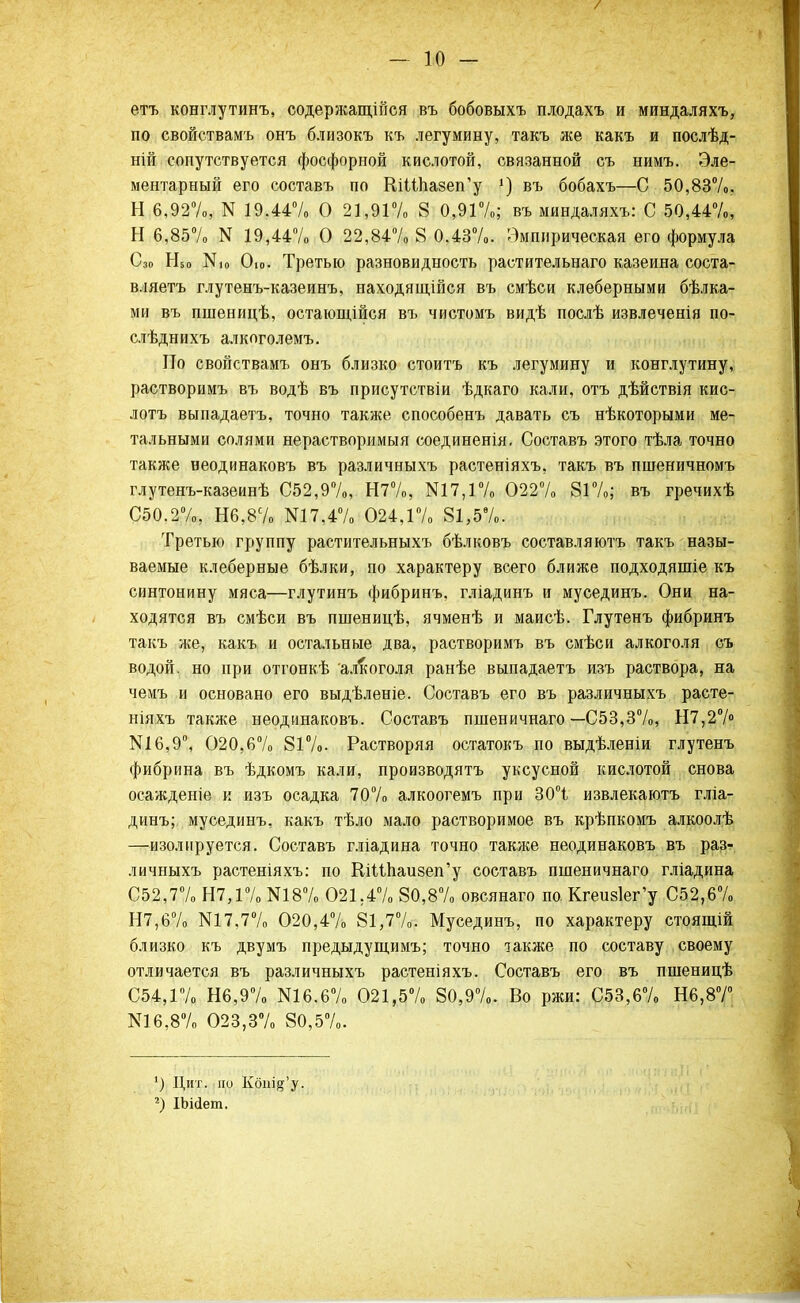 етъ конглутинъ, содержащейся въ бобовыхъ плодахъ и миндаляхъ, по свойствамъ онъ близокъ къ легумину, такъ же какъ и послѣд- ній сопутствуется фосфорной кислотой, связанной съ нимъ. Эле- ментарный его составъ по ШШіа8еп'у г) въ бобахъ—С 50,837о. Н 6,92%, N 19.44% О 21,91% 8 0,91%; въ миндаляхъ: С 50,44%, Н 6,85% N 19,447» О 22,84% 8 0.43%. Эмпирическая его формула Сзо Н50 N10 Ою- Третью разновидность растительнаго казеина соста- вляетъ глутенъ-казеинъ, находящійся въ смѣси клеберными бѣлка- ми въ пшеніщѣ, остающійся въ чистомъ видѣ послѣ извлеченія по- слѣднихъ алкоголемъ. По свойствамъ онъ близко стоитъ къ легумину и конглутину, растворимъ въ водѣ въ присутствіи ѣдкаго кали, отъ дѣйствія кис- лотъ выпадаетъ, точно также способенъ давать съ нѣкоторыми ме- тальными солями нерастворимыя соединенія. Составъ этого тѣла точно также неодинаковъ въ различныхъ растеніяхъ, такъ въ пшеничномъ глутенъ-казеинѣ С52,9%, Н7%, N17,1% 0227» 81%; въ гречихѣ С50.2%, Н6,8% N17,4% 024,17» 81,5%. Третью группу растительныхъ бѣлковъ составляютъ такъ назы- ваемые клеберные бѣлки, по характеру всего ближе подходяшіе къ синтонину мяса—глутинъ фибринъ, гліадинъ и мусединъ. Они на- ходятся въ смѣси въ пшеницѣ, ячменѣ и маисѣ. Глутенъ фибринъ такъ же, какъ и остальные два, растворимъ въ смѣси алкоголя съ водой, но при отгонкѣ алкоголя ранѣе выпадаетъ изъ раствора, на чемъ и основано его выдѣленіе. Составъ его въ различныхъ расте- ніяхъ также неодинаковъ. Составъ пшеничнаго — С53,37о, Н7,27° N16,9°, О20,б7о 817о. Растворяя остатокъ по выдѣленіи глутенъ фибрина въ ѣдкомъ кали, производятъ уксусной кислотой снова осажденіе и изъ осадка 707о алкоогемъ при 30°і извлекаютъ гліа- динъ; мусединъ, какъ тѣло мало растворимое въ крѣпкомъ алкоолѣ —изолируется. Составъ гліадина точно также неодинаковъ въ раз- личныхъ растеніяхъ: по КіШіаизеп'у составъ пшеничнаго гліадина С52,7% Н7,17о N18% 021.47. 80,8% овсянаго по. Кгеиз1ег'у 052,67. Н7,67о N17,77. 020,47. 81,77.. Мусединъ, по характеру стоящій близко къ двумъ предыдущимъ; точно также по составу своему отличается въ различныхъ растеніяхъ. Составъ его въ пшеницѣ С54Д7. Н6,9% N16.6% 021,5% 80,97.. Во ржи: С53,6% Н6,87° N16,8% 023,3% 80,5%. ') Цит. по Кбш^'у. 2) ІЬійет.