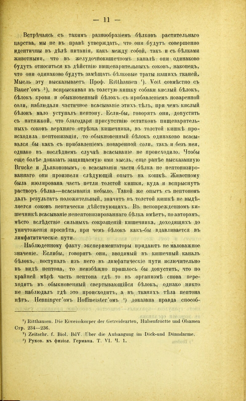 Встрѣчаясь съ такимъ разнообразіемъ бѣлковъ растительнаго царства, мы не въ правѣ утверждать, что они будутъ совершенно идентичны въ дѣлѣ питанія, какъ между собой, такъ и съ бѣлками животными, что въ желудочнокишечномъ каналѣ они одинаково будутъ относиться къ дѣйствію нищеварительныхъ соковъ, наконецъ, что они одинаково будутъ замѣщать бѣлковые траты нашихъ тканей. Мысль эту высказываетъ Проф. ШШіаизеп Ѵоіі совмѣстно съ Ваиег'омъ 2), вспрыскивая въ толстую кишку собаки кислый бѣлокъ, бѣлокъ крови и обыкновенный бѣлокъ съ ирибавленіемъ поваренной соли, наблюдали частичное всасываніе этихъ тѣлъ, при чемъ кислый бѣлокъ мало уступалъ пептону. Если-бы, говорятъ они, допустить съ натяжкой, что благодаря присутствію остатковъ пищеваритель- ныхъ соковъ верхняго отрѣзка кишечника, въ толстой кишкѣ про- исходила пептонизація, то обыкновенный бѣлокъ одинаково всасы- вался бы какъ съ прибавлепіемъ поваренной соли, такъ и безъ нея, однако въ послѣднемъ случаѣ всасываніе не происходило. Чтобы еще болѣе доказать защищаемую ими мысль, еще ранѣе высказанную Вгиске и Дьяконовымъ, о всасываніи части бѣлка не пептонизиро- ваннаго они произвели слѣдующій опытъ на кошкѣ. Животному была изолирована часть петли толстой кишки, куда и вспрыснуть растворъ бѣлка—всасыванія небыло. Такой же опытъ съ пептономъ далъ результатъ положительный, значитъ въ толстой кишкѣ не выдѣ- ляется соковъ пептически дѣйствующихъ. Въ неповрежденномъ ки- шечникѣ всасываніе непептонизированнаго бѣлка имѣетъ, поавторамъ, мѣсто вслѣдствіе сильныхъ сокращеній кишечника, доходящихъ до уничтоженія просвѣта, при чемъ бѣлокъ какъ-бы вдавливается въ лимфатитическіе пути. Наблюденному факту экспериментаторы придаютъ не маловажное значеніе. Еслибы, говорятъ они, вводимый въ кишечный каналъ бѣлокъ, поступалъ изъ него въ лимфатическіе пути ислючительно въ видѣ пептона, то неизбѣжно пришлось бы допустить, что по крайней мѣрѣ часть пептона гдѣ то въ организмѣ снова пере- ходить въ обыкновенный свертывающійся бѣлокъ, однако никто не наблюдалъ гдѣ это происходитъ, а въ тканяхъ тѣла пептона нѣтъ. Неппт^ег'омъ НогГтеі8Іег'омъ 3) доказана правда способ- ') КШЬашеп. І)іе Епѵеіімкбгрег (Іег (іеігеніеагіеп, НиІвепГгіісііе шісі Оізатеп Стр. 234—236. г) 2еіізсЬг. Г. Віоі. ВіІѴ. ТІЬег сііе Аиізап^ии^ іт Біск-иліі Війшсіагте. 3) Руков. къ физіол. Германа. Т. VI. Ч. 1.