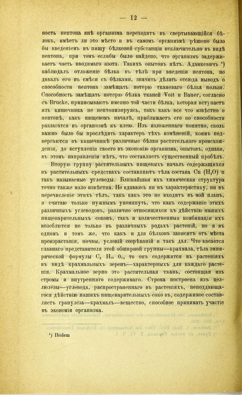 ность пептона внѣ организма переходитъ въ свертывающійся бѣ- локъ, имѣетъ ли это мѣсто и въ самомъ организмѣ рѣшено было бы введеніемъ въ пищу бѣлковой субстанціи исключительно въ видѣ пептона, при томъ еслибы было найдено, что организмъ задержи- ваетъ часть вводимаго азота. Такихъ опытовъ нѣтъ. Адамкевичъ ') наблюдалъ отложеніе бѣлка въ тѣлѣ при введеніи пептона, но давалъ его въ смѣси съ бѣлками, значить дѣлать отсюда выводъ о способности пептона замѣщать потерю тканеваго бѣлка нельзя. Способность замѣщать потерю бѣлка тканей Ѵоіі и Ваиег, согласно съ Вгиске, приписываютъ именно той части бѣлка, которая вступаетъ изъ кишечника не пептонизируясь, такъ какъ все что извѣстно о пептонѣ, какъ пищевомъ началѣ, приближаетъ его по способности разлагатся въ организмѣ къ клею. Изъ изложеннаго понятно, сколь важно было бы прослѣдить характеръ тѣхъ измѣненій, коимъ под- вергаются въ кишечникѣ различные бѣлки растительнаго происхож- денія, до вступленія своего въ экономію организма, опытовъ, однако, въ этомъ направлепіи нѣтъ, что составляетъ существенный пробѣлъ. Вторую группу растительныхъ пищевыхъ началъ содержащихся въ растительныхъ средствахъ составляютъ тѣла состава Сп (Н20) п такъ называемые углеводы. Ближайшая ихъ химическая структура точно также мало извѣстна. Не вдаваясь ни въ характеристику, ни въ перечисленіе этихъ тѣлъ, такъ какъ это не входить въ мой планъ, я считаю только нужнымъ упомянуть, что какъ содержаніе этихъ различныхъ углеводовъ, различно относящихся къ дѣйствію нашихъ пищеварительныхъ соковъ, такъ и количественный комбинаціи ихъ колеблются не только въ различныхъ родахъ растеній, но и въ одномъ и томъ же, что какъ и для бѣлковъ зависитъ отъ мѣста произрастанія, почвы, условій созрѣваній и такъ дал. Что касается главнаго представителя этой обширной группы—крахмала, тѣла эмпи- рической формулы С„ Ню 05, то онъ содержится въ растеніяхъ въ видѣ крахмальныхъ зеренъ—характерныхъ для каждаго расте- нія. Крахмальное зерно это растительная ткань, состоящая изъ стромы и внутренняго содержимаго. Строма построена изъ цел- люле'зы—углевода, распространеннаго въ растеніяхъ, неподдающа- гося дѣйствію нашихъ пищеварительныхъ соко въ, содержимое состав- ляетъ гранулёза—крахмаль—вещество, способное принимать участіе въ экономіи организма. 1) ІЬійет