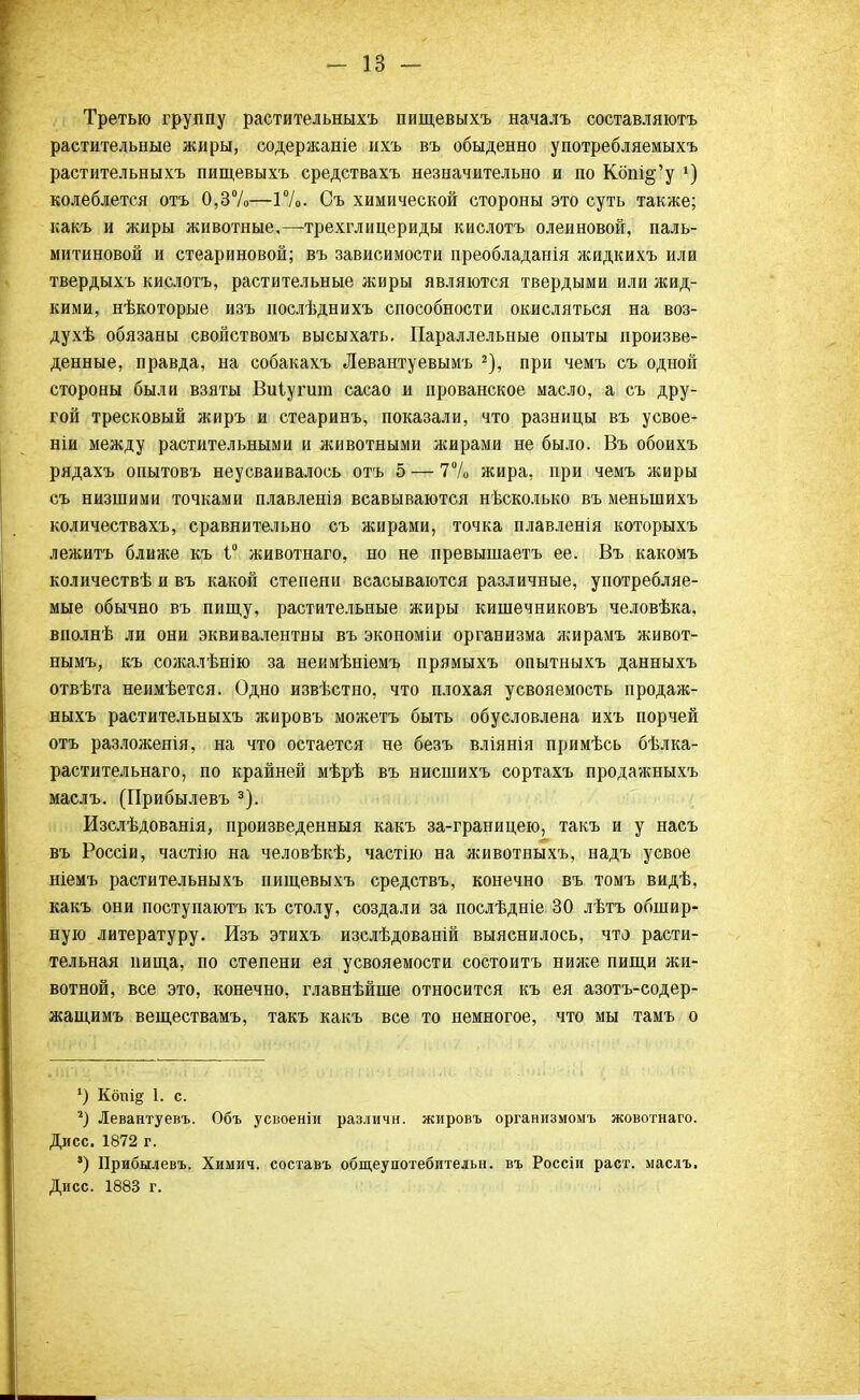 Третью группу растительныхъ пищевыхъ началъ составляютъ растительные жиры, содержаніе ихъ въ обыденно употребляемыхъ растительныхъ пищевыхъ средствахъ незначительно и по Кбпі§'у х) колеблется отъ 0,3%—1%. Съ химической стороны это суть также; какъ и жиры животные,—трехглицериды кислотъ олеиновой, паль- митиновой и стеариновой; въ зависимости преобладанія жидкихъ или твердыхъ кислотъ, растительные жиры являются твердыми или жид- кими, нѣкоторые изъ послѣднихъ способности окисляться на воз- духѣ обязаны свойствомъ высыхать. Параллельные опыты произве- денные, правда, на собакахъ Левантуевымъ 2), при чемъ съ одной стороны были взяты Виіугшп сасао и прованское масло, а съ дру- гой тресковый жиръ и стеаринъ, показали, что разницы въ усвое- ніи между растительными и животными жирами не было. Въ обоихъ рядахъ опытовъ неусваивалось отъ 5 — 7% жира, при чемъ жиры съ низшими точками плавленія всавываются нѣсколько въ меныпихъ количествахъ, сравнительно съ жирами, точка плавленія которыхъ лежитъ ближе къ Г животнаго, но не превышаетъ ее. Въ какомъ количествѣ и въ какой степени всасываются различные, употребляе- мые обычно въ пищу, растительные жиры кишечниковъ человѣка, вполнѣ ли они эквивалентны въ экономін организма жирамъ живот- нымъ, къ сожалѣнію за неимѣніемъ прямыхъ опытныхъ данныхъ отвѣта неимѣется. Одно извѣстно, что плохая усвояемость продаж- ныхъ растительныхъ жировъ можетъ быть обусловлена ихъ порчей отъ разложенія, на что остается не безъ вліянія примѣсь бѣлка- растительнаго, по крайней мѣрѣ въ нисшихъ сортахъ продажныхъ маслъ. (Прибылевъ 3). Изслѣдованія, произведенный какъ за-границею, такъ и у насъ въ Россіи, частію на человѣкѣ, частію на животныхъ, надъ усвое ніемъ растительныхъ пищевыхъ средствъ, конечно въ томъ видѣ, какъ они поступаютъ къ столу, создали за послѣдніе 30 лѣтъ обшир- ную литературу. Изъ этихъ изслѣдованій выяснилось, что расти- тельная нища, по степени ея усвояемости состоитъ ниясе пищи жи- вотной, все это, конечно, главнѣйше относится къ ея азотъ-содер- жащимъ веществамъ, такъ какъ все то немногое, что мы тамъ о ') Копі§' 1. с. 2) Левантуевъ. Объ усіюеніи различи, жировъ организмомъ жовотнаго. Дисс. 1872 г. ') Прибылевъ. Химич. составъ общеупотебительн. въ Россіи раст. маслъ. Дисс. 1883 г.
