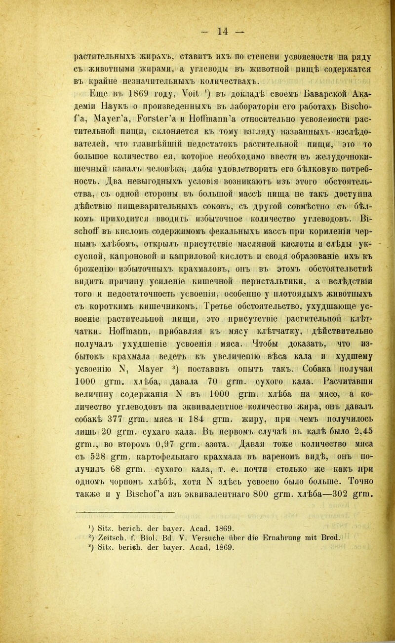 растительныхъ жирахъ, ставить ихъ по степени усвояемости на ряду съ животными жирами, а углеводы въ животной пищѣ содержатся въ крайне незначительныхъ количествахъ. Еще въ 1869 году, Ѵоіі ') въ докладѣ своемъ Баварской Ака- деміи Наукъ о произведенныхъ въ лабораторіи его работахъ Візспо- Га, Мауег'а, Гогз^ег'а и НогТтапп'а относительно усвояемости рас- тительной пищи, склоняется къ тому взгляду названныхъ изслѣдо- вателей, что главнѣйшій недостатокъ растительной пищи, это то большое количество ея, которое необходимо ввести въ желудочноки- шечный каналъ человѣка, дабы удовлетворить его бѣлковую потреб- ность. Два невыгодныхъ условія возникаютъ изъ этого обстоятель- ства, съ одной стороны въ большой массѣ пища не такъ доступна дѣйствію пищеварительныхъ соковъ, съ другой совмѣстно съ бѣл- комъ приходится вводить избыточное количество углеводовъ. Ві- зспоп въ кисломъ содержнмомъ фекальныхъ массъ при кормленіи чер- нымъ хлѣбомъ, открылъ присутствіе масляной кислоты и слѣды ук- сусной, капроновой и каприловой кислотъ и сводя образованіе ихъ къ броженію' избыточныхъ крахмаловъ, онъ въ этомъ обстоятельстве видитъ причину усиленіе кишечной перистальтики, а вслѣдствіи того и недостаточность усвоеыія. особенно у плотоядыхъ животныхъ съ короткимъ кишечникомъ. Третье обстоятельство, ухудшающе ус- военіе растительной пищи, это присутствіе растительной клѣт- чатки. НопЪапп, прибавляя къ мясу клѣтчатку, дѣйствительно получалъ ухудшеніе усвоенія мяса. Чтобы доказать, что из- бытокъ крахмала ведетъ къ увеличенію вѣса кала и худшему усвоенію >5, Мауег 3) поставивъ опытъ такъ. Собака получая 1000 §гга. хлѣба, давала 70 §гш. сухого кала. Расчитавши величину содержанія N въ 1000 §гга. хлѣба на мясо, а ко- личество углеводовъ на эквивалентное количество жира, онъ давалъ собакѣ 377 §гт. мяса и 184 §гт. жиру, при чемъ получилось лишь 20 §гт. сухаго кала. Въ первомъ случаѣ въ калѣ было 2,45 §гт., во второмъ 0,97 §гт. азота. Давая тоже количество мяса съ 528 §гт. картофельнаго крахмала въ вареномъ видѣ, онъ по- лучилъ 68 §гт. сухого кала, т. е. почти столько же какъ при одномъ чорномъ хлѣбѣ, хотя N здѣсь усвоено было больше. Точно также и у ВізсІюГа изъ эквивалентная 800 §тт. хлѣба—302 §гт. 5) 8іЬ:. ЬегісЬ. йег Ьауег. Асасі. 1869. 2) 2еіЬзсЬ. і. Віоі. Вй. V. ѴегзисЬе ііЬег сііе ЕгпаЬгип^ тН ВгоД. а) Шл. ЪегіеЬ. сіег Ьауег. Асасі, 1869.