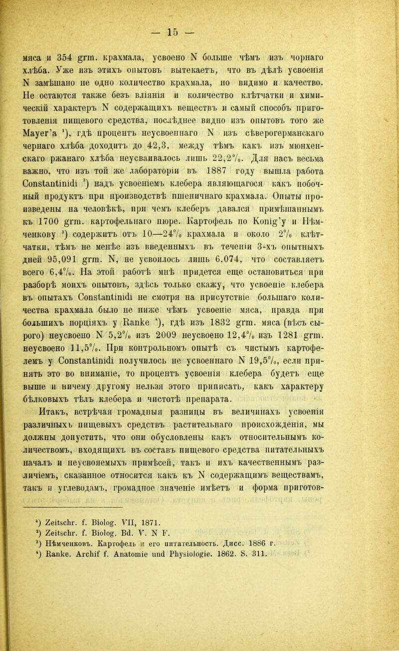 мяса и 354 §гт. крахмала, усвоено N больше чѣмъ изъ чорнаго хлѣба. Уже изъ этихъ опытовъ вытекаетъ, что въ дѣлѣ усвоенія N замѣшано не одно количество крахмала, но видимо и качество. Не остаются также безъ вліянія и количество клѣтчатки и хими- ческій характеръ N содержащихъ веществъ и самый способъ приго- товленія пищевого средства, послѣднее видно изъ опытовъ того же Мауег'а 1), гдѣ ироцентъ неусвоеннаго N изъ сѣверогерманскаго чернаго хлѣба доходить до 42,3, между тѣмъ какъ изъ мюнхен- скаго ржанаго хлѣба неусваивалось лишь 22,2%. Для насъ весьма важно, что изъ той же лабораторіи въ 1887 году вышла работа Сопзіапііпкіі ;) надъ усвоеніемъ клебера являющагося какъ побоч- ный продуктъ при ироизводствѣ пшеничнаго крахмала. Опыты про- изведены на человѣкѣ, при чемъ клеберъ давался примѣшаннымъ къ 1700 §тга. картофельнаго пюре. Картофель по Копі§'у и Нѣм- ченкову 3) содержитъ отъ 10—24% крахмала и около 2% клѣт- чатки, тѣмъ не менѣе изъ введенныхъ въ теченіи 3-хъ опытныхъ дней 95,091 §гга. Нд не усвоилось лишь 6,074, что составляетъ всего 6,4%. На этой работѣ мнѣ придется еще остановиться при разборѣ моихъ опытовъ, здѣсь только скажу, что усвоеніе клебера въ опытахъ Соп8іапііпі(іі не смотря на присутствіе болыпаго коли- чества крахмала было не ниже чѣмъ усвоеніе мяса, правда при болынихъ порціяхъ у Капке гдѣ изъ 1832 §гт. мяса (вѣсъ сы- рого) неусвоено N 5,2% изъ 2009 неусвоено 12,4% изъ 1281 §гт. неусвоено 11,5%. При контрольномъ опытѣ съ чистымъ картофе- лемъ у Сопзіапііпніі получилось не усвоеннаго N 19,57 о, если при- нять это во вниманіе, то процентъ усвоенія клебера будетъ еще выше и ничему другому нельзя этого приписать, какъ характеру бѣлковыхъ тѣлъ клебера и чистотѣ препарата. Итакъ, встрѣчая громадныя разницы въ величинахъ усвоенія различныхь пищевыхъ средствъ растительнаго происхождения, мы должны допустить, что они обусловлены какъ относительнымъ ко- личествомъ, входящихъ въ составъ пищевого средства питательныхъ началъ и неусвояемыхъ примѣсей, такъ и ихъ качественнымъ раз- личіемъ, сказанное относится какъ къ N содержащимъ веществамъ, такъ и углеводамъ, громадное значеніе имѣетъ и форма приготов- 4) 2ейзсЬг. і. Віоіо^. VII, 1871. 2) 2еШсЪг. {. Віо1о§. Вй. V. N Г. 3) Нѣмченковъ. Картофель л его питательность. Дисс. 1886 г. ) Капке. АгсЫГ Г. Апаіотіе ѵйй РЬузіоІо^іе. 1862. 8. 311.