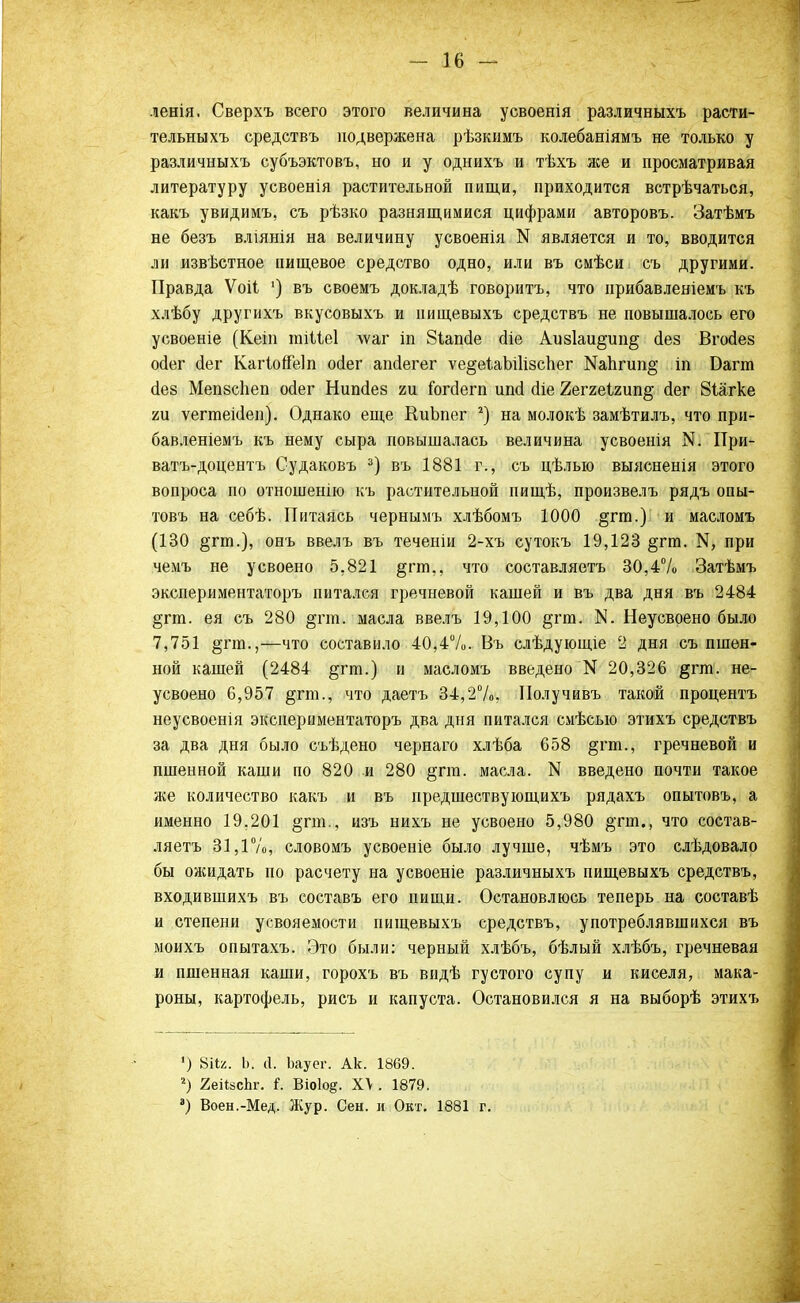 ленія. Сверхъ всего этого величина усвоенія различныхъ расти- тельныхъ средствъ подвержена рѣзкимъ колебаніямъ не только у различныхъ субъэктовъ, но и у однихъ и тѣхъ же и просматривая литературу усвоенія растительной пищи, приходится встрѣчаться, какъ увидимъ, съ рѣзко разнящимися цифрами авторовъ. Затѣмъ не безъ вліянія на величину усвоенія N является и то, вводится ли извѣстное пищевое средство одно, или въ смѣси съ другими. Правда Ѵоіі ') въ своемъ докладѣ говоритъ, что нрибавленіемъ къ хлѣбу другихъ вкусовыхъ и нищевыхъ средствъ не повышалось его усвоеніе (Кеіп тіііеі \ѵаг іп Зіапсіе (Ііе Аиз1аи§;ип§ сіез Вгойез ойег сіег Кагіойеіп осіег апйегег ѵе§еіаЫ1ізспег Ш1ігип§ іп Багга сіез Мепзсііеп ойег Нишіез ги іогсіегп иші (Не 2еггеІ2ип§ йег Йіагке ги ѵегтекіеп). Однако еще КиЬпег 2) на молокѣ замѣтилъ, что при- бавленіемъ къ нему сыра повышалась величина усвоенія N. При- ватъ-доцентъ Судаковъ 3) въ 1881 г., съ цѣлыо выясненія этого вопроса по отношенію къ растительной пищѣ, произвелъ рядъ опы- товъ на себѣ. Питаясь чернымъ хлѣбомъ 1000 §гт.) и масломъ (130 §гт.), онъ ввелъ въ теченіи 2-хъ сутокъ 19,123 §гт. ^ при чемъ не усвоено 5.821 §гт., что составляетъ 30,4% Затѣмъ экспериментаторъ питался гречневой кашей и въ два дня въ 2484 §пп. ея съ 280 §пп. масла ввелъ 19,100 §тт. N. Неусвоено было 7,751 §гт.,—что составило 40,4%. Въ слѣдующіе 2 дня съ пшен- ной кашей (2484 §гт.) и масломъ введено N 20,326 §гт. не- усвоено 6,957 §гт., что даетъ 34,2%, Получивъ такой процентъ неусвоенія экспериментаторъ два дня питался смѣсыо этихъ средствъ за два дня было съѣдено чернаго хлѣба 658 §гт., гречневой и пшенной каши по 820 и 280 §гга. масла. N введено почти такое же количество какъ и въ предшествующихъ рядахъ опытовъ, а именно 19,201 §гт., изъ нихъ не усвоено 5,980 &'пи., что состав- ляетъ 31,1%, словомъ усвоеніе было лучше, чѣмъ это слѣдовало бы ожидать по расчету на усвоеніе различныхъ нищевыхъ средствъ, входившихъ въ составъ его пищи. Остановлюсь теперь на составѣ и степени усвояемости пищевыхъ средствъ, употреблявшихся въ моихъ опытахъ. Это были: черный хлѣбъ, бѣлый хлѣбъ, гречневая и пшенная каши, горохъ въ видѣ густого супу и киселя, мака- роны, картофель, рисъ и капуста. Остановился я на выборѣ этихъ ') 8і1я. Ь. (1. Ьауег. А1с. 1869. г) 2еіі8сЬг. і. Віо1о§. Х\ . 1879. а) Воен.-Мед. Жур. Сеы. и Окт. 1881 г.