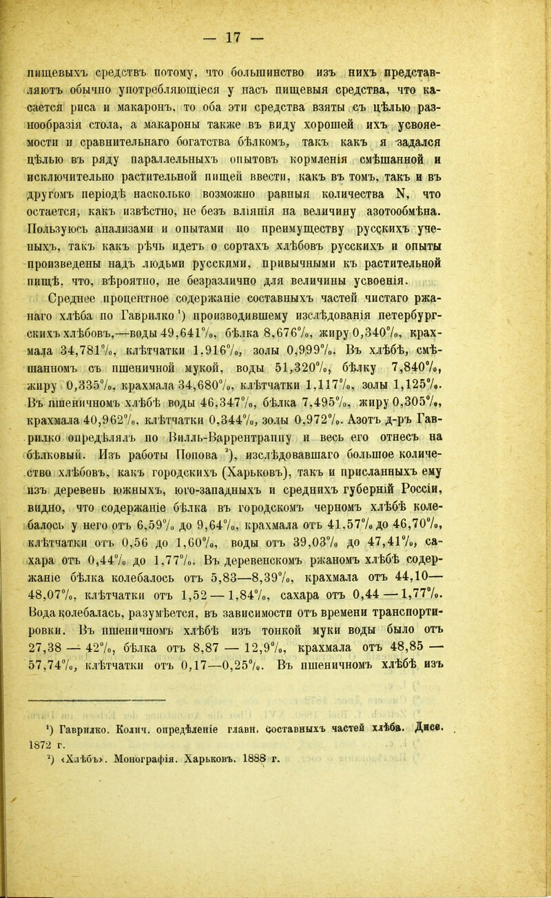 пнщевыхъ средетвъ потому, что большинство изъ нихъ представ- ляютъ обычно употребляющіеся у насъ пищевыя средства, что ка- сается риса и макаронъ, то оба эти средства взяты съ цѣлыо раз- нообразія стола, а макароны также въ виду хорошей ихъ усвояе- мости и сравнительнаго богатства бѣлкомъ, такъ какъ я -задался цѣлыо въ ряду параллельныхъ опытовъ кормленія смѣшанной и исключительно растительной пищей ввести, какъ въ томъ, такъ и въ другомъ періодѣ насколько возможно равныя количества К, что остается, какъ извѣстно, не безъ вліяпія на величину азотообмѣна. Пользуюсь анализами и опытами по преимуществу руссдсихъ уче- ныхъ, такъ какъ рѣчь идетъ о сортахъ хлѣбовъ русскихъ и опыты произведены надъ людьми русскими, привычными къ растительной пищѣ. что, вѣроятно, не безразлично для величины усвоенія. Среднее процентное содержаніе составныхъ частей чистаго ржа- наго хлѣба по Гаврилко') производившему изслѣдованія петербург- скихъ хлѣбовъ,—воды 49,641%, бѣлка 8,676%, жиру 0,340%, крах- мала 34,781%, клѣтчатки 1.916%, золы 0,999%. Въ хлѣбѣ, смѣ- шанномъ съ пшеничной мукой, воды 51,320%, бѣлку 7,840%, жиру 0,335%, крахмала 34,680%, клѣтчатки 1,117%, золы 1,125%. Въ шпеничномъ хлѣбѣ воды 46,347%, бѣлка 7,495%, жиру 0,305%, крахмала 40,962%, клѣтчатки 0,344%, золы 0,972%. Азотъ д-ръ Гав- рилко онредѣлялъ по Вилль-Варрентраппу и весь его отнесъ на бѣлковый. Изъ работы Попова % изслѣдовавшаго большое количе- ство хлѣбовъ, какъ городскихъ (Харьковъ), такъ и присланныхъ ему изъ деревень южныхъ, юго-западныхъ и среднихъ губерній Россіи, видно, что содержаніе бѣлка въ городскомъ черномъ хлѣбѣ коле- балось у него отъ 6,59% до 9,64%, крахмала отъ 41,57% до 46,70%, клѣтчатки отъ 0,56 до 1,60%, воды отъ 39,03% до 47,41%, са- хара отъ 0,44% до 1,77%. Въ деревенскомъ ржаномъ хлѣбѣ содер- жаніе бѣлка колебалось отъ 5,83—8,39%, крахмала отъ 44,10— 48,07%, клѣтчатки отъ 1,52 — 1,84%, сахара отъ 0,44 —1,77%. Вода колебалась, разумѣется, въ зависимости отъ времени транспорти- ровки. Въ пшеничномъ хлѣбѣ изъ тонкой муки воды было отъ 27,38 — 42%, бѣлка отъ 8,87 — 12,9%, крахмала отъ 48,85 — 57,74%, клѣтчатки отъ 0,17—0,25%. Въ пшеничномъ хлѣбѣ изъ 4) Гаврилко. Колич. опредѣленіе главй. составныхъ частей хлѣба. Дисе. 1872 г. 2) <Хлѣбъ>. Монографія. Харьковъ. 1888 г.