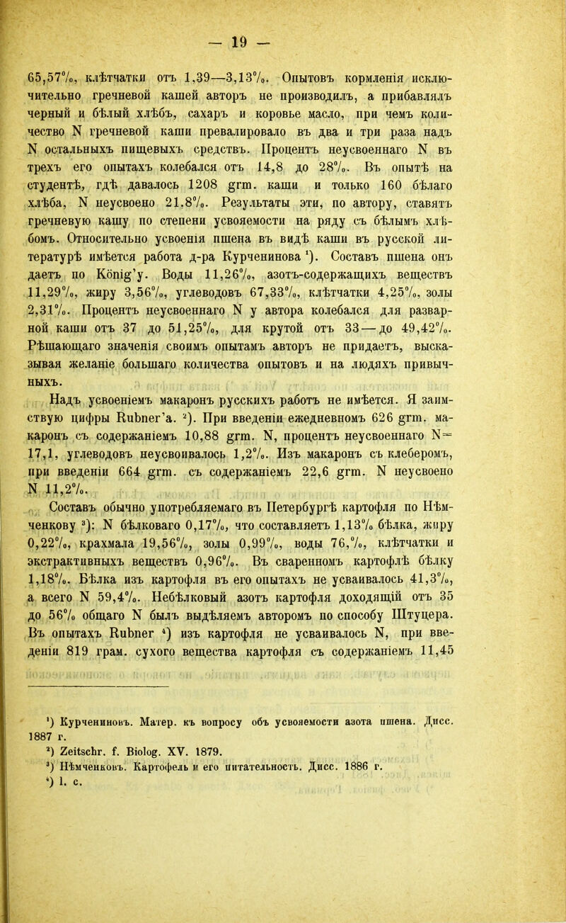 65,57%, клѣтчатки отъ 1,39—3,13%. Опытовъ кормленія исклю- чительно гречневой кашей авторъ не производилъ, а прибавлялъ черный и бѣлый хлѣбъ, сахаръ и коровье масло, при чемъ коли- чество N гречневой каши превалировало въ два и три раза надъ N остальныхъ пищевыхъ средствъ. Процентъ неусвоеннаго N въ трехъ его опытахъ колебался отъ 14,8 до 28%. Въ опытѣ на студентѣ, гдѣ давалось 1208 §гт. каши и только 160 бѣлаго хлѣба, N неусвоено 21,8%. Результаты эти, по автору, ставятъ гречневую кашу по степени усвояемости на ряду съ бѣлымъ хлѣ- бомъ. Относительно усвоенія пшена въ видѣ каши въ русской ли- тературѣ имѣется работа д-ра Курченинова '). Составъ пшена онъ даетъ по Кбпі§'у. Воды 11,26%, азотъ-содѳржащихъ веществъ 11,29%, жиру 3,56%, углеводовъ 67,33%, клѣтчатки 4,25%, золы 2,31%. Процентъ неусвоеннаго N у автора колебался для развар- ной каши отъ 37 до 51,25%, для крутой отъ 33 — до 49,42%. Рѣшающаго значенія своимъ опытамъ авторъ не придаетъ, выска- зывая желаніе болыпаго количества опытовъ и на людяхъ привыч- ныхъ. Надъ усвоеніемъ макаронъ русскихъ работъ не имѣется. Я заим- ствую цифры КиЪпег'а. а). При введеніи ежедневномъ 626 §гпі. ма- каронъ съ содержаніемъ 10,88 §гга. процентъ неусвоеннаго К= 17,1, углеводовъ неусвоивалось 1,2%. Изъ макаронъ съ клеберомъ, при введеніи 664 §гт. съ содержаніемъ 22,6 §гт. N неусвоено N 11,2%. Составъ обычно употребляемаго въ Петербурге картофля по Нѣм- ченкову 3): N бѣлковаго 0,17%, что составляетъ 1,13% бѣлка, жнру 0,22%, крахмала 19,56%, золы 0,99%, воды 76,%, клѣтчатки и экстрактивныхъ веществъ 0,96%. Въ сваренномъ картофлѣ бѣлку 1,18%. Бѣлка изъ картофля въ его опытахъ не усваивалось 41,3%, а всего N 59,4%. Небѣлковый азотъ картофля доходящій отъ 35 до 56% общаго N былъ выдѣляемъ авторомъ по способу Штуцера. Въ опытахъ КиЬпег *) изъ картофля не усваивалось К, при вве- дены 819 грам. сухого вещества картофля съ содержаніемъ 11,45 ') Курчениновъ. Матер, къ вопросу объ усвояемости азота пшена. Дисс. 1887 г. *) 2еіізсЬг. і, Віоіод. XV. 1879. 3) Нѣмченконь. Картофель и его питательность. Дисс. 1886 г. 4) 1. с.