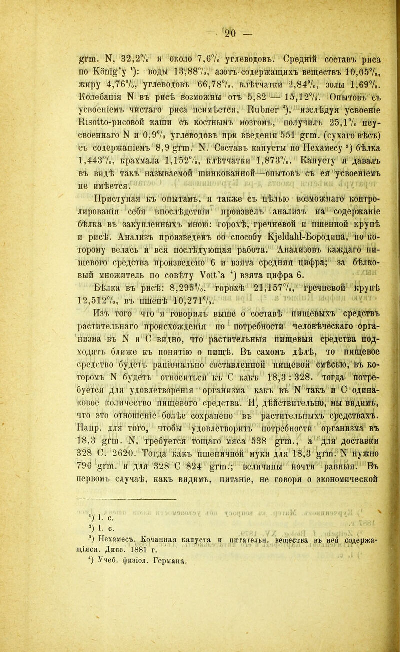 §гт. N5 32,2% и около 7,6% углеводовъ. Срѳдній составъ риса по Кбпі§'уводы 13,88%, азотъ-содержащихъ веществъ 10,05%, жиру 4,76%, углеводовъ 66,78%, клѣтчатки 2,84%, золы 1,69%. Колебанія N въ рйсѣ возможны отъ 5,82 — 15,12%. Опытовъ съ усвоеніемъ чистаго риса неимѣется, КиЪпег 2), изслѣдуя усвоеніе КізоМо-рисовой каши съ костнымъ мозгомъ, получилъ 25,1% неу- своеннаго N и 0,9% углеводовъ при введеніи 551 §гш. (сухаго вѣсъ) съ содержаніемъ 8,9 §тш. N. Составъ капусты по Нехамесу а) бѣлка 1,443%, крахмала 1,152%, клѣтчатки 1,873%. Капусту я давалъ въ видѣ такъ называемой шинкованной—опытовъ съ ея усвоеніемъ не имѣется. Приступая къ опытамъ, я также съ цѣлью возможнаго контро- лированія себя впослѣдствіи произвелъ анализъ на содержаніе бѣлка въ закупленныхъ мною: горохѣ, гречневой и пшенной крупѣ и рисѣ. Анализъ произведенъ оо способу КдеИаЫ-Бородина, по ко- торому велась и вся послѣдующая работа. Анализовъ каждаго пи- щевого средства произведено 6 и взята средняя цифра; за бѣлко- вый множитель по совѣту Ѵоіі'а *) взята цифра 6. Бѣлка въ рисѣ: 8,295%, горохѣ 21,157%, гречневой крупѣ 12,512%, въ пшенѣ 10,271%. Изъ того что я говорилъ выше о составѣ пищевыхъ средствъ растительнаго происхождения по потребности человѣческаго орга- низма въ N и С видно, что растительный пищевыя средства под- ходятъ ближе къ понятію о пищѣ. Въ самомъ дѣлѣ, то пищевое средство будетъ раціонально составленной пищевой смѣсью, въ ко- торомъ N будетъ относиться къ С какъ 18,3 : 328. тогда потре- буется для удовлетворенія организма какъ въ N такъ и С одина- ковое количество пищевого средства. И, дѣйствительно, мы видимъ, что это отношеніе болѣе сохранено въ растительныхъ средствахъ. Напр. для того, чтобы удовлетворить потребности организма въ 18,3 §гіп. 14, требуется тощаго мяса 538 §гт., а для доставки 328 С. 2620. Тогда какъ пшеничной муки для 18,3 §гт. N нужно 796 §гт. и для 328 С 824 §гт.; Величины Почти равныя. Въ первомъ случаѣ, какъ видимъ, питаніе, не говоря о экономической ') 1. с. .) ' С' т„ .«ТЯІ .VА .Ш.І..ІЯ 1 іііэйІіоХ г ) Ыехамесъ. Кочанная капуста и питательн. вещества въ ней содержа* щіяся. Дисс. 1881 г. ) Учеб. физіол. Германа,