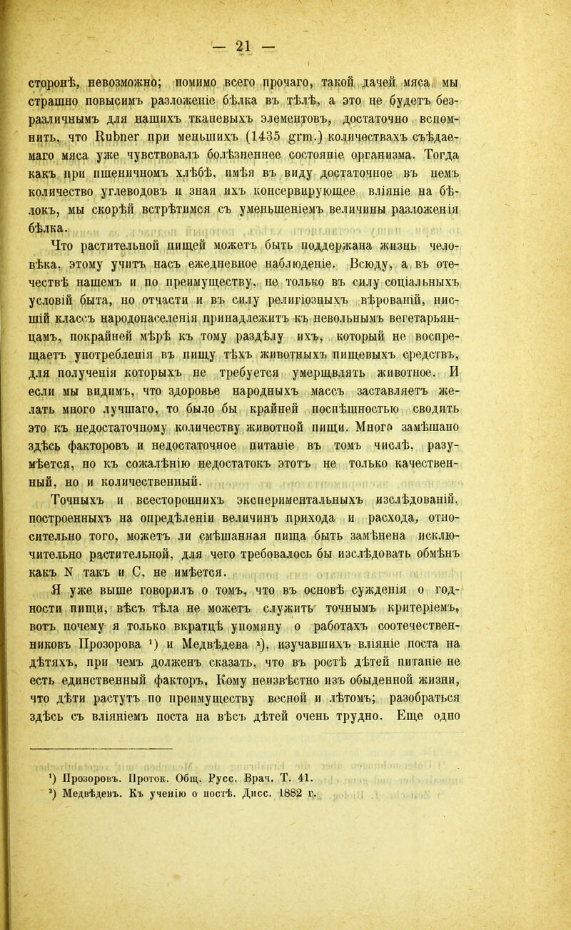 і сторонѣ, невозможно; помимо всего прочаго, такой дачей мяса мы страшно повысимъ разложеніе бѣлка въ тѣлѣ, а это не будетъ без- различнымъ для нашнхъ тканевыхъ элементовъ, достаточно вспом- нить, что КиЬпег при меныпихъ (1435 §гш.) количествахъ съѣдае- маго мяса уже чувствовалъ болѣзненнее состояніе организма. Тогда какъ при пшеничномъ хлѣбѣ, имѣя въ виду достаточное въ немъ количество углеводовъ и зная ихъ консервирующее вліяніе на бѣ- локъ, мы скорѣй встрѣтимся съ уменьшеніемъ величины разложенія бѣлка. Что растительной пищей можетъ быть поддержана жизнь чело- вѣка. этому учить насъ ежедневное наблюдение. Всюду, а въ оте- чествѣ нашемъ и по преимуществу, не только въ силу соціальныхъ условій быта, но отчасти и въ силу религіозныхъ вѣрованій, нис- шій классъ народонаселенія принадлежите къ невольнымъ вегетарьян- цамъ, покрайней мѣрѣ къ тому раздѣлу ихъ, который не воспре- щаетъ употребленія въ пищу тѣхъ животныхъ пищевыхъ средствъ, для полученія которыхъ не требуется умерщвлять животное. И если мы видимъ, что здоровье народныхъ массъ заставляетъ же- лать много лучшаго, то было бы крайней поспѣшностыо сводить это къ недостаточному количеству животной пищи. Много замѣшано здѣсь факторовъ и недостаточное питаніе въ томъ числѣ, разу- мѣется, но къ сожалѣнію недостатокъ этотъ не только качествен- ный, но и количественный. Точныхъ и всестороннихъ экспериментальныхъ изслѣдованій, построенныхъ на опредѣленіи величинъ прихода и расхода, отно- сительно того, можетъ ли смѣшанная пища быть замѣнена исклю- чительно растительной, для чего требовалось бы изслѣдовать обмѣнъ какъ N такъ и С, не имѣется. Я уже выше говорилъ о томъ, что въ основѣ сужденія о год- ности пищи, вѣсъ тѣла не можетъ служить точнымъ критеріемъ* вотъ почему я только вкратцѣ упомяну о работахъ соотечествен- никовъ Прозорова 1) и Медвѣдева 2), изучавшихъ вліяніе поста на дѣтяхъ, при чемъ долженъ сказать, что въ ростѣ дѣтей питаніе не есть единственный факторъ. Кому неизвѣстно изъ обыденной жизни, что дѣти растутъ по преимуществу весной и лѣтомъ; разобраться здѣсь съ вліяніемъ поста на вѣсъ дѣтей очень трудно. Еще одно ') Прозоровъ. Проток. Общ. Русс. Врач. Т. 41. г) Медвѣдевъ. Къ ученію о постѣ. Дисс. 1882 г.