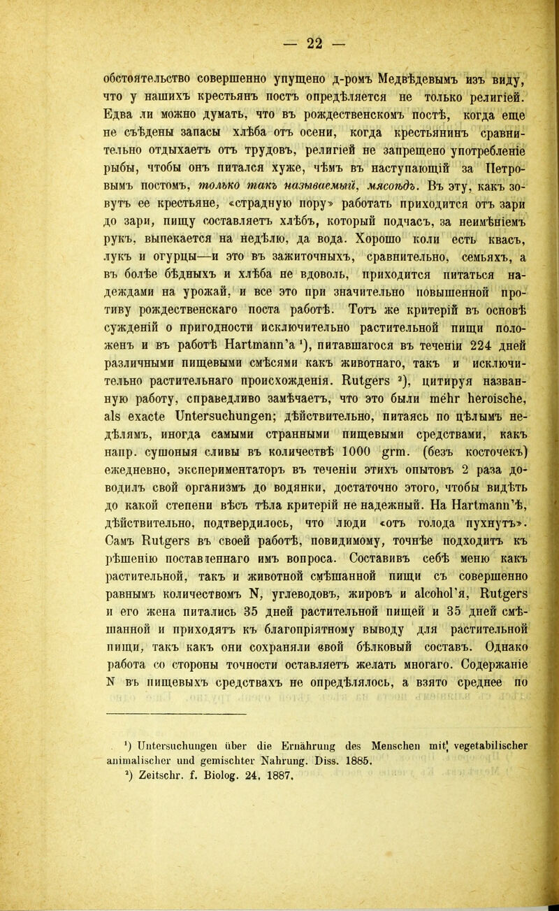 обстоятельство совершенно упущено д-ромъ Медвѣдевымъ иэъ виду, что у нашихъ крестьянъ постъ опредѣляется не только религіей. Едва ли можно думать, что въ рождественскомъ постѣ, когда еще не съѣдены запасы хлѣба отъ осени, когда крестьянинъ сравни- тельно отдыхаетъ отъ трудовъ, религіей не запрещено употребленіе рыбы, чтобы онъ питался хуже, чѣмъ въ наступающій за Петро- вымъ постомъ, только такъ называемый, мясоѣдъ. Въ эту, какъ зо- вутъ ее крестьяне, «страдную пору» работать приходится отъ зари до зари, пищу составляетъ хлѣбъ, который подчасъ, за неимѣніемъ рукъ, выпекается на недѣлю, да вода. Хорошо коли есть квасъ, лукъ и огурцы—и это въ зажиточныхъ, сравнительно, семьяхъ, а въ болѣе бѣдныхъ и хлѣба не вдоволь, приходится питаться на- деждами на урожай, и все это при значительно повышенной про- тиву рождественскаго поста работѣ. Тотъ же критерій въ основѣ сужденій о пригодности исключительно растительной пищи поло- женъ и въ работѣ НагітатГа'), питавшагося въ теченіи 224 дней различными пищевыми смѣсями какъ животнаго, такъ и исключи- тельно растительнаго происхожденія. Киі^егз а), цитируя назван- ную работу, справедливо замѣчаетъ, что это были тёпг Ьегоізспе, аіз ехасіе ІМегзиспип&еп; дѣйствительно, питаясь по цѣлымъ не- дѣлямъ, иногда самыми странными пищевыми средствами, какъ напр. сушоныя сливы въ количествѣ 1000 §гт. (безъ косточекъ) ежедневно, экспериментаторъ въ теченіи этихъ опытовъ 2 раза до- водилъ свой организмъ до водянки, достаточно этого, чтобы видѣть до какой степени вѣсъ тѣла критерій не надежный. На НагІтапп'ѣ, дѣйствительно, подтвердилось, что люди <отъ голода пухнутъ>. Самъ КиЦегз въ своей работѣ, повидимому, точнѣе подходитъ къ рѣшенію поставіеннаго имъ вопроса. Составивъ себѣ меню какъ растительной, такъ и животной смѣшанной пищи съ совершенно равнымъ количествомъ углеводовъ, жировъ и аІсоЬоГя, Киі^егв и его жена питались 35 дней растительной пищей и 35 дней смѣ- шанной и приходятъ къ благопріятному выводу для растительной пищи, такъ какъ они сохраняли евой бѣлковый составъ. Однако работа со стороны точности оставляетъ желать многаго. Содержаніе N въ пищевыхъ средствахъ не опредѣлялось, а взято среднее по ') ЦиІегзисЬип&еп ііЪег (Не ЕгпаЬгіш§ йез МепбсЬеп шіі', ѵедеіаЬШзсЬег аиітаІізсЬег игкі детізсЬіег КаЬгип^. Бізз. 1885, 2) 2еіІ8СІіг. і. Віоіое. 24, 1887.