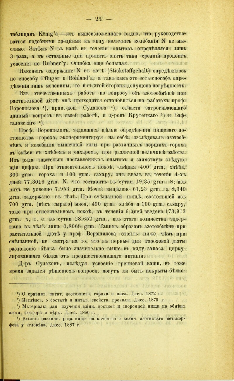 - 2а — таблицамъ Кбш^'а,—изъ вышеизложеннаго видно, что руководствои ваться подобными средними въ виду вѳличинъ колебанія N не мы- слимо. Затѣмъ N въ калѣ въ теченіи опытовъ опредѣлялся лишь 3 раза, а въ остальные дни принять опять таки средній процентъ усвоенія по КиЬпег'у. Ошибка еще большая. Наконецъ содержаніе N въ мочѣ (8ііскзІоі%епа11) опредѣлялось по способу РПи^ег и ВоЫашГа, а такъ какъ это есть способъ опре- дѣленіялишь мочевины, то и съ этой стороны допущена погрѣшность. Изъ отечественныхъ работъ по вопросу объ азотообмѣнѣ при растительной діэтѣ мнѣ приходится остановиться на работахъ проф. Ворошилова '), прив.-доп. Судакова 2), отчасти затрогивающаго данный вопросъ въ своей работѣ, и д-ровъ Крутецкаго 3) и Баф- таловскаго *). Проф. Ворошиловъ, задавшись цѣлью опредѣленія пищеваго до- стоинства гороха, экспериментируя на себѣ, изслѣдовалъ азотооб- мѣнъ и колебанія мышечной силы при различныхъ порціяхъ гороха въ смѣси съ хлѣбомъ и сахаромъ, при различной величинѣ работы. Изъ ряда тщательно поставленныхъ опытовъ я заимствую слѣдую- щія цифры. При относительномъ покоѣ, съѣдая 400 §гт. хлѣба, 300 §гт. гороха и 100 §гт. сахару, онъ ввелъ въ теченіи 4-хъ дней 77,3016 §гт. 14, что составить въ сутки 19,35 §гт. К; изъ нихъ не усвоено 7,953 §гга. Мочей выдѣлено 61,23 §гт., а 8,340 §гга. задержано въ тѣлѣ. При смѣшанной пищѣ, состоявшей изъ 700 §гт. (вѣсъ сыраго) мяса, 400 §гт. хлѣба и 100 §гт. сахару, тоже при относительномъ покоѣ, въ теченіи 6 дней введено 173,913 §гю. к, т. е. въ сутки 28,652 §гш., изъ этого количества задер- жано въ тѣлѣ лишь 0,8068 §гт. Такимъ образомъ азотообмѣнъ при растительной діэтѣ у проф. Ворошилова стоялъ ниже, чѣмъ при смѣшанной, не смотря на то, что въ первые дни гороховой діэты разложеніе бѣлка было значительно выше въ виду запаса цирку- лировавшаго бѣлка отъ предшествовавшаго питанія. Д-ръ Судаковъ, ислѣдуя усвоеніе гречневой каши, въ тоже время задался рѣшеніемъ вопроса, могутъ ли быть покрыты бѣлко- *) О сравнит, питат. достоинств, гороха и мяса. Дисс. 1872 г. ') Изслѣдов. о составѣ и питат. свойств, гречихи. Дисс. 1879 г. 3) Матеріалы для изученія вліян. постной и скоромной пищи на обмѣнъ азоіа, фосфора и сѣры. Дисс. 1886 г. 4) Вліяніе различи, рода пищи на качество и колич. азотистаго метамор- фоза у человѣка. Дисс. 1887 г.