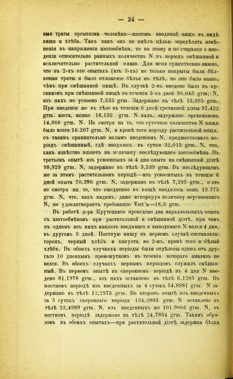 выя траты организма человѣка—азотомъ вводимой пищи въ видѣ каши и хлѣба. Такъ какъ онъ не имѣлъ цѣлыо опредѣлять измѣ- ненія въ напряженіи азотообмѣна, то по этому и не старался о вве- деніи относительно равныхъ количествъ N въ періодъ смѣшанной и исключительно растительной пищи. Для меня существенно важно, что въ 2-хъ его опытахъ (изъ 3-хъ) не только покрыты были бѣл- ковыя траты и было отложеніе бѣлка въ тѣлѣ, но оно было выше, чѣмъ при смѣшанной пищѣ. Въ случаѣ 2-мъ введено было въ ор- ганизмъ при смѣшанной пищѣ вътеченіи 3-хъ дней 96,045 §гт. ІЧ, изъ нихъ не усвоено 7,533 §пп. Задержано въ тѣлѣ 13,995 §гт. При введеніи же въ тѣло въ теченіи 6 дней гречневой діэты 97,422 §гт. азота, тіпиз 16,152 ^гт. N кала, задержано организмомъ 14,806 §гт. N. Не смотря на то, что суточное количество N пищи было всего 16.207 §гт. К, и кромѣ того періоду растительной пищи, съ такимъ сравнительно малымъ введеніемъ предшествовалъ пе- ріодъ смѣшанный, гдѣ вводилось въ сутки 32,015 §гт. К, что, какъ извѣстно вліяетъ на величину послѣдующаго азотообмѣна. Въ третьемъ опытѣ изъ усвоенныхъ за 4 дня опыта на смѣшанной діэтѣ 98,929 §гт. К, задержано въ тѣлѣ 5,539 §гт. Въ послѣдующемъ же за этимъ растительномъ періодѣ—изъ усвоенныхъ въ теченіи 6 дней опыта 70,396 §гт. задержано въ тѣлѣ 7,295 §гт., и это не смотря на то, что ежедневно въ пищѣ вводилось лишь 13.775 §гт. N5 что, какъ видимъ, даже игнорируя величину неусвоеннаго К, не удовлетворяетъ требованію ѴоіГа—18,3 §гт. Въ работѣ д-ра Крутецкаго проведено два параллельныхъ опыта съ азотообмѣномъ при растительной и смѣшанной діэтѣ, при чемъ въ одномъ изъ нихъ анализъ вводимаго и выводимаго N велся 4 дня, въ другомъ 5 дней. Постную пищу въ первомъ случаѣ составляли: горохъ, черный хлѣбъ и капуста, во 2-мъ, кромѣ того и бѣлый хлѣбъ. Въ обоихъ случаяхъ періоды были отдѣлены одинъ отъ дру- гаго 10 дневнымъ промежуткомъ въ теченіи котораго анализъ не велся. Въ обоихъ случаяхъ первымъ періодомъ служилъ смѣшан- ный. Въ первомъ опытѣ въ скоромномъ періодѣ въ 4 дня N вве- дено 81,1978 §гт., изъ нихъ оставлено въ тѣлѣ 6,1285 $гт. }зъ постномъ періодѣ изъ введенныхъ за 4 сутокъ 54,8981 §тт. N за- держано въ тѣлѣ 12,2975 §гго. Во второмъ опытѣ изъ введенныхь за 5 сутокъ скоромнаго періода 134,2803 §тт. N оставлено въ тѣлѣ 23,4989 §тт. N. изъ введенныхъ лее 101.9066 §гт. N5 въ постномъ періодѣ задержано въ тѣлѣ 24,7854 §тга. Такимъ обра- зомъ въ обоихъ опытахъ—при растительной діэтѣ задержка бѣлка