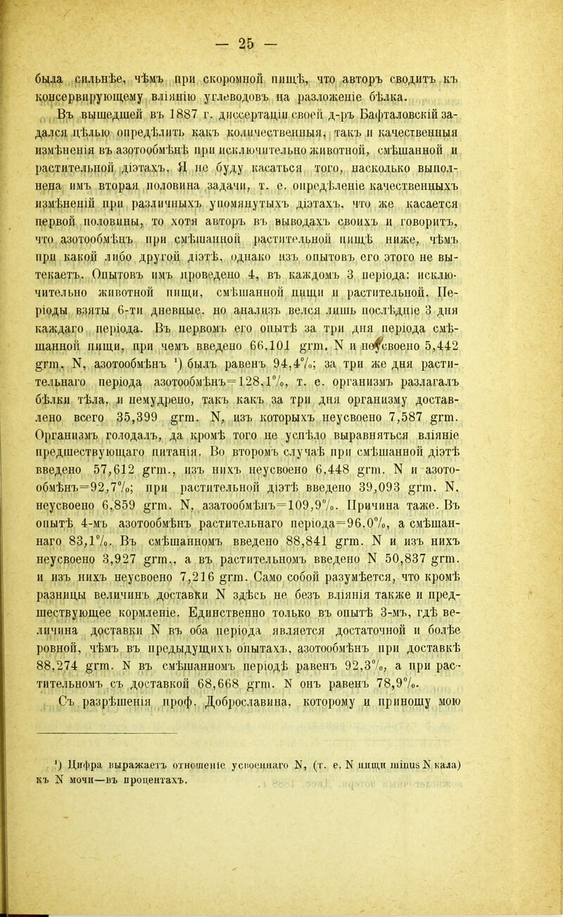 была сильнѣе, чѣмъ при скоромной пищѣ, что авторъ сводить къ консервирующему вліянію углеводовъ на разлолсеніе бѣлка. Въ вышедшей въ 1887 г. диссертаціи своей д-ръ Ба»{)таловскій за- дался цѣлыо опредѣлить какъ количественный, такъ и качественный измѣненія въ азотообмѣнѣ при исключительно лсивотной, смѣшанной и растительной діэтахъ. Я, не буду касаться того, насколько выпол- нена имъ вторая половина задачи, т. е. оиредѣленіе качественныхъ измѣненій при различныхъ упомянутыхъ діэтахъ. что ліе касаетсн первой половины, то хотя авторъ въ выводахъ своихъ и говорить, что азотообмѣнъ при смѣшанной растительной иищѣ ниже, чѣмъ при какой либо другой діэтѣ, однако изъ опытовъ его этого не вы- текаетъ. Опытовъ имъ проведено 4, въ калсдомъ 3 періода: исклю- чительно животной пищи, смѣшанной пищи и растительной. Пе- ріоды взяты 6-ти дневные, но анализъ велся лишь иослѣдніе 3 дня каждаго періода. Въ нервомъ его опытѣ за три дни періода смѣ- шанной пищи, при чемъ введено 66,101 §гт. N и неусвоено 5,442 §гт. ІЧ, азотообмѣнъ *) былъ равенъ 94.4%; за три же дня расти- тельнаго періода азотообмѣнъ= 128,1%, т. е. организмъ разлагалъ бѣлки тѣла, и немудрено, такъ какъ за три дня организму достав- лено всего 35,399 §гт. М, изъ которыхъ неусвоено 7,587 §гт. Организмъ голодалъ, да кромѣ того не успѣло выравняться влійніе предшествующаго питанін. Во второмъ случаѣ при смѣшанной діэтѣ введено 57,612 &пи., изъ нихъ неусвоено 6,448 §тт. N и азото- обмѣнъ=92,7%; при растительной діэтѣ введено 39,093 §пп. N. неусвоено 6,859 §пп. N. азатообмѣнъ=109,9%. Причина таже. Въ опытѣ 4-мъ азотообмѣнъ растительнаго періода=96,0%, а смѣшан- наго 83,1%. Въ смѣшанномъ введено 88,841 §гт. N и изъ нихъ неусвоено 3,927 §гт.. а въ растительномъ введено N 50,837 §гш. и изъ нихъ неусвоено 7,216 §гт. Само собой разумѣется, что кромѣ разницы величинъ доставки N здѣсь не безъ вліянія также и пред- шествующее кормленіе. Единственно только въ опытѣ 3-мъ, гдѣ ве- личина доставки N въ оба иеріода является достаточной и болѣе ровной, чѣмъ въ предыдущихъ опытахъ, азотообмѣнъ при доставкѣ 88,274 §гтп. N въ смѣшанномъ періодѣ равенъ 92,3%, а при рас- тительномъ съ доставкой 68,668 $гт. N онъ равенъ 78,9%. Съ разрѣшенія проф. Доброславина, которому и приношу мою ') Цифра ішражаетъ отношеніе успоеннаго К, (т. е. N нищи тішізКкала) N мочи—въ процентахъ.