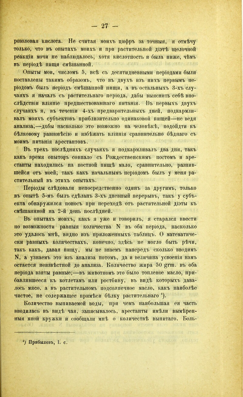 розоловая кислота. Не считая моихъ цифръ за точныя, я отмѣчу только, что въ опытахъ моихъ и при растительной діэтѣ щелочной реакціи мочи не наблюдалось, хотя кислотность и была ниже, чѣмъ въ періодѣ пищи смѣшанной. Опыты мои, числомъ 5, всѣ съ десятидневными періодами были поставлены такимъ образомъ, что въ двухъ изъ нихъ первымъ пе- ріодомъ былъ періодъ смѣшанной нищи, а въ остальныхъ 3-хъ слу- чаяхъ я началъ съ растительнаго періода, дабы выяснить себѣ впо- слѣдствіи вліяніе предшествовавшего питанія. Въ первыхъ двухъ случаяхъ я, въ теченіи 4-хъ предварительныхъ дней, подкармли- валъ моихъ субъектовъ приблизительно одинаковой пищей—не ведя анализа,—дабы насколько это возможно на человѣкѣ, подойдти къ бѣлковому равновѣсію и избѣжать вліянія сравнительно бѣднаго съ моимъ питанія арестантовъ. Въ трехъ послѣднихъ случаяхъ я подкармливалъ два дня, такъ какъ время опытовъ совпало съ Рождественскимъ постомъ и аре- станты находились на постной пищѣ мало, сравнительно, разнив- шейся отъ моей; такъ какъ начальнымъ періодомъ былъ у меня ра- стительный въ этихъ опытахъ. Періоды слѣдовали непосредственно одинъ за другимъ, только въ опытѣ 5-мъ былъ сдѣланъ 3-хъ дневный перерывъ, такъ у субъ- екта обнаружился поносъ при переходѣ отъ растительной діэты къ смѣшаннной на 2-й день послѣдней. Въ опытахъ моихъ, какъ я уже и говорилъ, я старался ввести по возможности равныя количества N въ оба періода, насколько это удалось мнѣ, видно изъ приложенныхъ таблицъ. О математиче- ски равныхъ количествахъ, конечно, здѣсь не могло быть рѣчи, такъ какъ, давая пищу, мы не знаемъ напередъ сколько вводимъ «, а узнаемъ это изъ анализа потомъ, да и величина усвоенія намъ остается неизвѣстной до анализа. Количество жира 50 §гш. въ оба періода взяты равные;—въ животномъ это было топленое масло, при- бавлявшееся къ котлетамъ или ростбиву, въ видѣ которыхъ дава- лось мясо, а въ растительномъ подсолнечное масло, какъ наиболѣе чистое, не содержащее примѣси бѣлку растительнаго *). Количество выпиваемой воды, при чемъ наибольшая ея часть вводилась въ видѣ чая, записывалось, арестанты имѣли вымѣрен- ныя мной кружки и сообщали мнѣ о количествѣ выпитаго. Боль- ') Прибылевъ, 1. с.