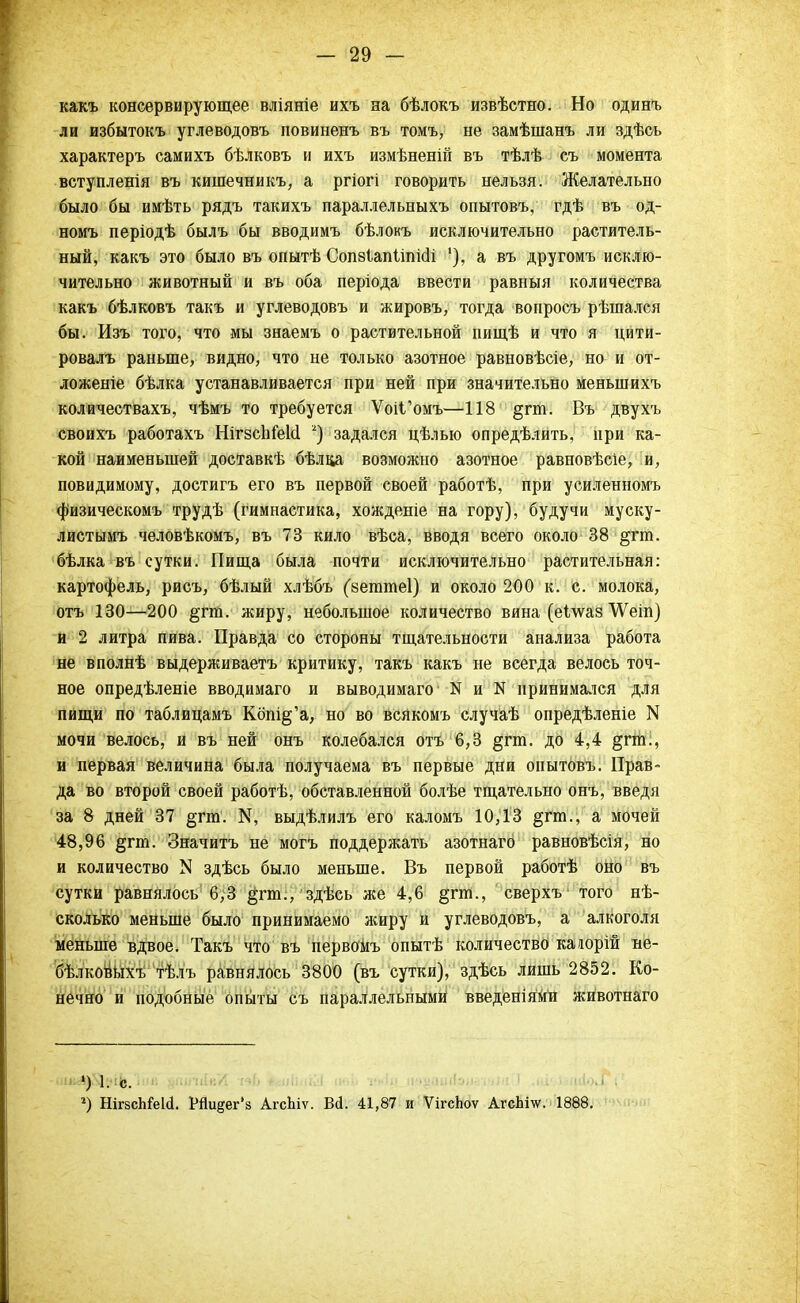 какъ консервирующее вліяніе ихъ на бѣлокъ извѣстно. Но одинъ ли избытокъ углеводовъ повиненъ въ томъ, не замѣшанъ ли здѣсь характеръ самихъ бѣлковъ и ихъ измѣненій въ тѣлѣ съ момента вступленія въ кишечникъ, а ргіогі говорить нельзя. Желательно было бы имѣть рядъ такихъ параллельныхъ опытовъ, гдѣ въ од- номъ періодѣ былъ бы вводимъ бѣлокъ исключительно раститель- ный, какъ это было въ опытѣ Сопзипііпісіі '), а въ другомъ исклю- чительно животный и въ оба періода ввести равныя количества какъ бѣлковъ такъ и углеводовъ и жировъ, тогда вопросъ рѣшался бы. Изъ того, что мы знаемъ о растительной пищѣ и что я цити- ровалъ раньше, видно, что не только азотное равновѣсіе, но и от- ложеніе бѣлка устанавливается при ней при значительно меньшихъ количествахъ, чѣмъ то требуется ѴоіГомъ—118 §гт. Въ двухъ своихъ работахъ НігзсЬіеМ 2) задался цѣлью опредѣлить, при ка- кой наименьшей доставкѣ бѣлвд возможно азотное равновѣсіе, и, повидимому, достигъ его въ первой своей работѣ, при усиленномъ физическомъ трудѣ (гимнастика, хожденіе на гору), будучи муску- листымъ человѣкомъ, въ 73 кило вѣса, вводя всего около 38 §гт. бѣлка въ сутки. Пища была почти исключительно растительная: картофель, рисъ, бѣлый хлѣбъ (веттеі) и около 200 к. с. молока, отъ 130—200 §тт. жиру, небольшое количество вина (еілѵаз ѴѴеіп) и 2 литра пива. Правда со стороны тщательности анализа работа не вполнѣ выдерживаетъ критику, такъ какъ не всегда велось точ- ное опредѣленіе вводимаго и выводимаго' N и N принимался для пищи по таблицамъ Кбт^'а, но во всякомъ случаѣ опредѣленіе N мочи велось, и въ ней онъ колебался отъ 6,3 §гга. до 4,4 §гт., и первая величина была получаема въ первые дни опытовъ. Прав- да во второй своей работѣ, обставленной болѣе тщательно онъ, введя за 8 дней 37 §пп. $ выдѣлилъ его каломъ 10,13 §гт., а мочей 48,96 §гт. Значитъ не могъ поддержать азотнаго равновѣсія, но и количество N здѣсь было меньше. Въ первой работѣ оно въ сутки равнялось 6,3 §гт., здѣсь же 4,6 §гт., сверхъ' того нѣ- сколько меньше было принимаемо жиру и углеводовъ, а алкоголя меньше вдвое. Такъ что въ первомъ опытѣ количество каюрій не- бѣлковыхъ тѣлъ равнялось 3800 (въ сутки), здѣсь лишь 2852. Ко- нечно и подобные опыты съ параллельными введеніями животнаго ») 1. с. 2) НігвсЬШ. Рйи^ег'з АгсЬіѵ. Вй. 41,87 и ѴігсЬоѵ АгсЬш. 1888.