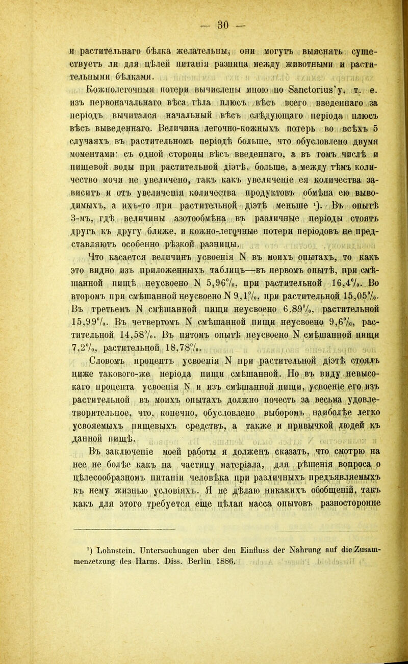 и растительнаго бѣлка желательны, они могутъ выяснять суще- ствуете ли для цѣлей питанія разница меясду животными и расти- тельными бѣлками. Кожнолегочныя потери вычислены мною по 8апсіогіиз'у. т. е. изъ первоначальнаго вѣса; тѣла плюсъ вѣсъ всего введеннаго за періодъ вычитался начальный вѣсъ слѣдующаго періода плюсъ вѣсъ выведеннаго. Величина легочно-кожныхъ потерь во всѣхъ 5 случаяхъ въ растительномъ періодѣ больше, что обусловлено двумя моментами: съ одной стороны вѣсъ введеннаго, а въ томъ числѣ и пищевой воды при растительной діэтѣ, больше, а между тѣмъ коли- чество мочи не увеличено, такъ какъ увеличеніе ея количества за- вис итъ и отъ увеличенія количества продуктовъ обмѣна ею выво- димыхъ, а ихъ-то при растительной діэтѣ меньше \). Въ опытѣ 3-мъ, гдѣ величины азотообмѣна въ различные періоды стоятъ другъ къ другу ближе, и кожно-лего,чные потери періодовъ не пред- ставляютъ особенно рѣзкой разницы. Что касается величинъ усвоенія N въ моихъ опытахъ, то какъ это видно изъ приложенныхъ таблицъ—въ первомъ опытѣ, при смѣ- шанной пищѣ неусвоено N 5,96%, при растительной 16,4%. Во второмъ при смѣшанной неусвоено N 9,1%, при растительной 15,05%. Въ третьемъ N смѣшанной пищи неусвоено 6.89%, растительной 15,99%. Въ четвертомъ N смѣшанной пищи неусвоено 9,6%, рас- тительной 14,58%. Въ пятомъ опытѣ неусвоено N смешанной пищи 7,2%, растительной 18,78%. Словомъ процентъ усвоенія N при растительной діэтѣ стоялъ ниже такового-же неріода пищи смешанной. Но въ виду невысо- каго процента усвоенія N и изъ смѣшанной пищи, усвоеніе его изъ растительной въ моихъ опытахъ должно почесть за весьма удовле- творительное, что, конечно, обусловлено выборомъ наиболѣе легко усвояемыхъ пищевыхъ средствъ, а также и привычкой людей къ данной пищѣ. Въ заключеніе моей работы я долженъ сказать, что смотрю на нее не болѣе какъ на частицу матеріала, для рѣшенія вопроса о цѣлесообразномъ питаніи человѣка при различныхъ предъявляемыхъ къ нему жизнью условіяхъ. Я не дѣлаю никакихъ обобщеній, такъ какъ для этого требуется еще цѣлая масса опытовъ разносторонне !) ЪоЬпзІеіп. ІГпіегвисЬшідеп иЪег Дѳп ЕіпЯизз йег НаЬгип^ аиі1 сііе 2изапѵ теп/.еітпв сіез Нагпз. Бізз. Вегііп 1886.