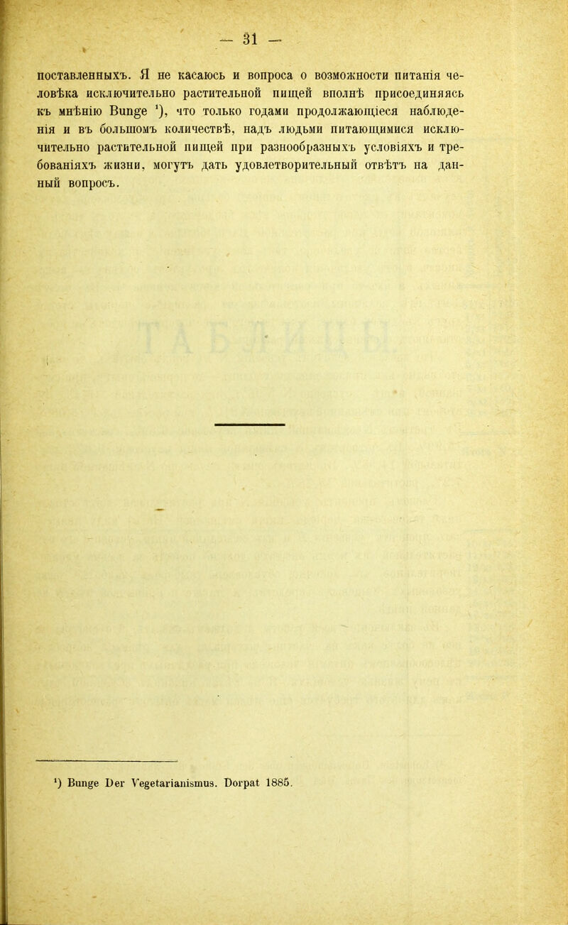 поставленныхъ. Я не касаюсь и вопроса о возможности питанія че- ловѣка исключительно растительной пищей вполнѣ присоединяясь къ мнѣнію Вип§е что только годами продолжающееся наблюде- нія и въ болыпомъ количествѣ, надъ людьми питающимися исклю- чительно растительной пищей при разнообразны хь условіяхъ и тре- бованіяхъ жизни, могутъ дать удовлетворительный отвѣтъ на дан- ный вопросъ. ') Вип^е Бег Ѵе§еигіапі»тиз. Бограі 1885.