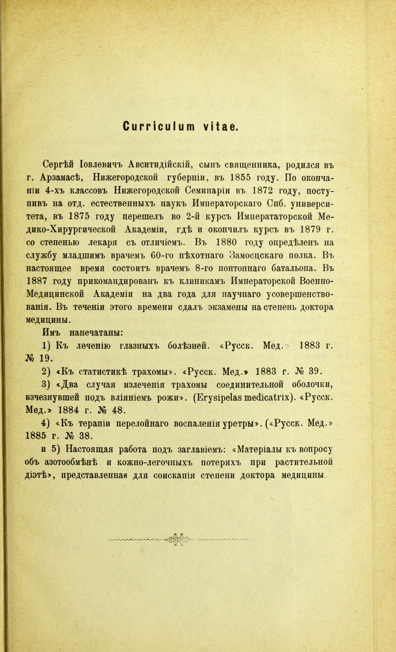 Сиггісиіит ѵііае. Сергѣй Іовлевичъ Авситидійскій, сыпъ священника, родился въ г. Арзамасѣ, Нижегородской губерніи, въ 1855 году. По оконча- ніи 4-хъ классовъ Нижегородской Семинаріи въ 1872 году, посту- пивъ на отд. естественныхъ наукъ Императорскаго Спб. универси- тета, въ 1875 году перешелъ во 2-й курсъ Императаторской Ме- дико-Хирургической Академіи, гдѣ и окончилъ курсъ въ 1879 г. со степенью лекаря съ отличіемъ. Въ 1880 году опредѣленъ на службу младшимъ врачемъ 60-го пѣхотнаго Замосцскаго полка. Въ настоящее время состоитъ врачемъ 8-го понтоннаго батальона. Въ 1887 году прикомандировать къ клиникамъ Императорской Военно- Медицинской Академіи на два года для научнаго усовершенство- ванія. Въ теченіи этого времени сдалъ экзамены на степень доктора медицины. Имъ напечатаны: 1) Къ леченію глазныхъ болѣзнѳй. «Русск. Мед.- 1883 г. № 19. 2) «Къ статистикѣ трахомы». «Русск. Мед.* 1883 г. № 39. 3) «Два случая излеченія трахомы соединительной оболочки, изчезнувшей подъ вліяніемъ рожи». (Егувіреіазте<ІісаІгіх). «Русск. Мед.» 1884 г. № 48. 4) «Къ терапіи перелойнаго воспаленія уретры». («Русск. Мед.» 1885 г. № 38. и 5) Настоящая работа подъ заглавіемъ: «Матеріалы къ вопросу объ азотообмѣнѣ и кожно-легочныхъ потеряхъ при растительной діэтѣ», представленная для соисканія степени доктора медицины.