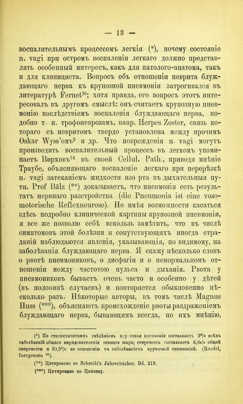 воспалительнымъ процессомъ легкія (*), почему состояніе п. ѵао’і при остромъ воспаленіи легкаго должно представ- лять особенный интересъ, какъ для патолого-анатома, такъ и для клинициста. Вопросъ объ отношеніи неврита блуж- дающаго нерва къ крупозной пневмоніи затрогивался въ литературѣ Гете!26; хотя правда, его вопросъ этотъ инте- ресовалъ въ другомъ смыслѣ: онъ считаетъ крупозную пнев- монію послѣдствіемъ воспаленія блуждающаго нерва, по- добно т. н. трофоневрозамъ, напр. Негрез 2озіег, связь ко- тораго съ невритомъ твердо установлена между прочимъ Озкаг ДѴузз’омъ2 и др. Что поврежденія п. ѵа§’і могутъ производить воспалительный процессъ въ легкомъ упоми- наетъ Вирховъ34 въ своей Сеііиі. Раііі., приводя мнѣніе Траубе, объясняющаго воспаленіе легкаго при перерѣзкѣ п. ѵа^і затеканіемъ жидкости изо рта въ дыхательныя пу- ти. РгоГ Ваіг (**) доказываетъ, что пневмонія есть резуль- татъ нервнаго разстройства (сііе Рпешпопіа ізі еіпе ѵозо- тоіогізсііе Кейехпенгозе). Не имѣя возможности касаться здѣсь подробно клинической картины крупозной пневмоніи, я все же позволю себѣ вскользь замѣтить, что въ числѣ симптомовъ этой болѣзни и сопутствующихъ иногда стра- даній наблюдаются явленія, указывающія, по видимому, на заболѣванія блуждающаго нерва. Я скажу нѣсколько словъ о рвотѣ пневмониковъ, о дисфагіи и о ненормальномъ от- ношеніи между частотою пульса и дыханія. Рвота у пневмониковъ бываетъ очень часто и особенно у дѣтей (въ половинѣ случаевъ) и повторяется обыкновенно нѣ- сколько разъ. Нѣкоторые авторы, въ томъ числѣ Ма^пиз Нпзз (***), объясняютъ происхожденіе рвоты раздраженіемъ блуждающаго нерва, бывающимъ всегда, по ихъ мнѣнію, (*) По статистическим свѣдѣніямъ крупозная пневмонія составляетъ 3°/о всѣхъ заболѣваній общаго народонаселенія зеынаго шара; смертность составляетъ 6,6о/о общей смертности и ВО,5°/о по отношенію къ заболѣваніямъ крупозной пневмоніей. (НпейеІ, Іиег^епнеп 35). (**) Цитировано по ЗсТипісЦ’в ЛаЬгезЪіісЬег. Всі. 219. (***) Цитировано по Цпнсену.