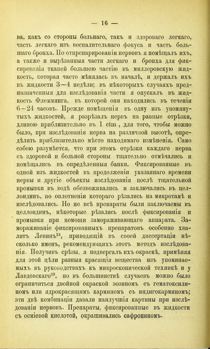 ва, какъ со стороны больнаго, такъ и здороваго легкаго, частъ легкаго изъ воспалительнаго фокуса и часть боль- шаго бронха. По отпрепарировав іи нервовъ я помѣщалъ ихъ, а также и вырѣзанныя части легкаго и бронха для фик- сированія тканей большею частію въ миллеровскую жид- кость, которая часто мѣнялась въ началѣ, и держалъ ихъ въ жидкости 3—4 недѣли; въ нѣкоторыхъ случаяхъ пред- назначенныя для изслѣдованія части я опускалъ въ жид- кость Флемминга, въ которой они находились въ теченіи 6 — 24 часовъ. Прежде помѣщенія въ одну изъ упомяну- тыхъ жидкостей, я разрѣзалъ нервъ на равные отрѣзки, длиною приблизительно въ 1 сіиі , для того, чтобы можно было, при изслѣдованіи нерва на различной высотѣ, опре- дѣлить приблизительно мѣсто находимаго измѣненія. Само собою разумѣется, что при этомъ отрѣзки каждаго нерва съ здоровой и больной стороны тщательно отмѣчались и помѣщались въ опредѣленныя банки. Фиксированные въ одной изъ жидкостей въ продолженіи указаннаго времени нервы и другіе объекты изслѣдованія послѣ тщательной промывки въ водѣ обезвоживались и заключались въ цел- лоидинъ, по оплотненіи котораго рѣзались на микротамѣ и изслѣдовались. По не всѣ препараты были заключаемы въ целлоидинъ, нѣкоторые рѣзались послѣ фиксированія и промывки при помощи замораживающаго аппарата. За- мораживаніе фиксированныхъ препаратовъ особенно хва- литъ Левинъ24, приводящій въ своей диссертаціи нѣ- сколько именъ, рекомендующихъ этотъ методъ изслѣдова- нія. Получивъ срѣзы, я подвергалъ ихъ окраскѣ, примѣняя для этой цѣли разныя красящія вещества изъ упоминае- мыхъ въ руководствахъ къ микроскопической техникѣ и у Лавдовскаго28, но въ большинствѣ случаевъ можно было ограничиться двойной окраской эозиномъ съ гематоксили- номъ или ядрокрасящимъ карминомъ съ индигокарминомъ; эти двѣ комбинаціи давали наилучшія картины при изслѣ- дованіи нервовъ. Препараты, фиксированные въ жидкости съ осміевой кислотой, окрашивались сафрониномъ.