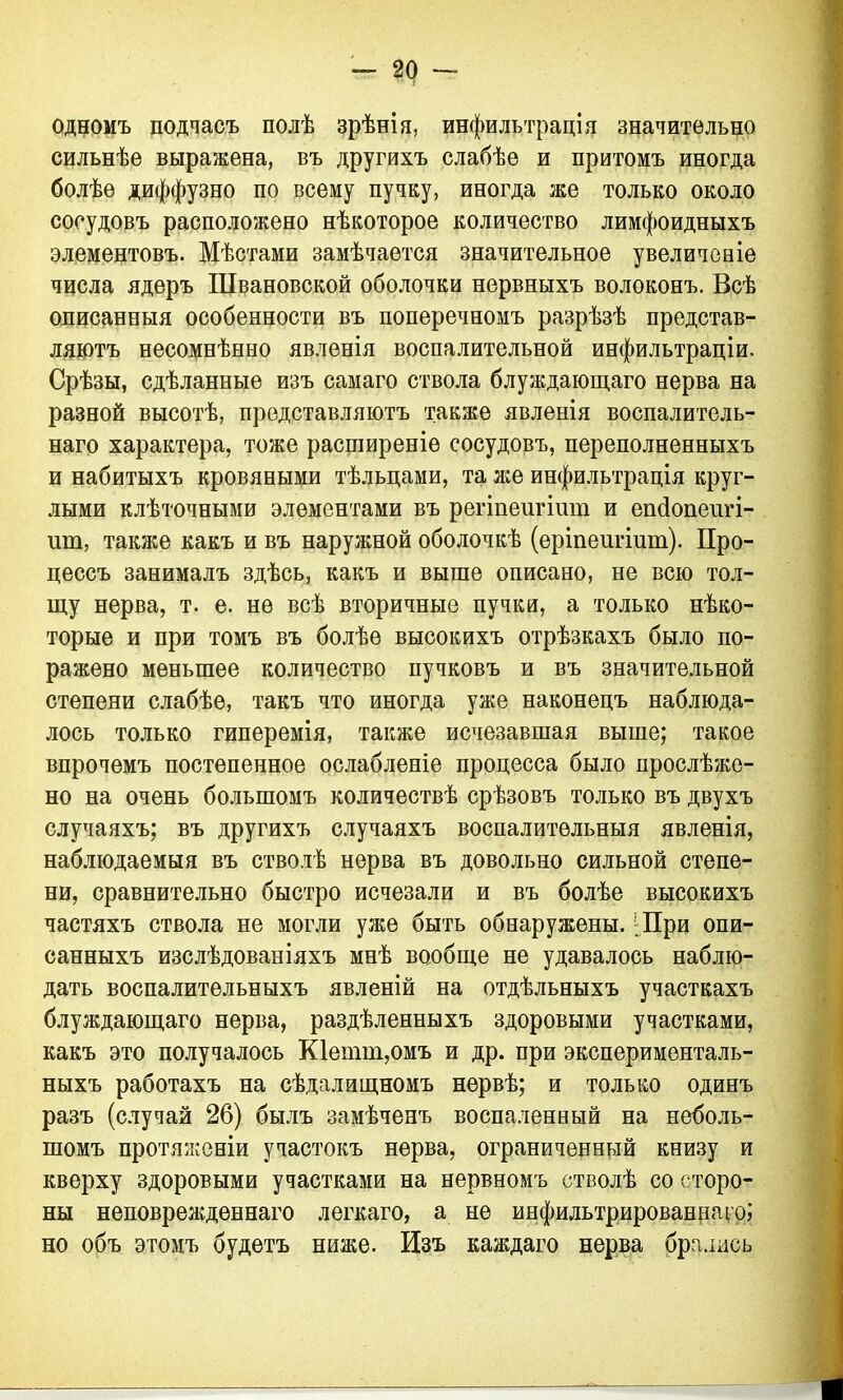 одномъ подчасъ полѣ зрѣнія, инфильтрація значительно сильнѣе выражена, въ другихъ слабѣе и притомъ иногда болѣе диффузно по всему пучку, иногда же только около сосудовъ расположено нѣкоторое количество лимфоидныхъ элементовъ. Мѣстами замѣчается значительное увеличеніе числа ядеръ Швановской оболочки нервныхъ волоконъ. Всѣ описанныя особенности въ поперечномъ разрѣзѣ представ- ляютъ несомнѣнно явленія воспалительной инфильтраціи. Срѣзы, сдѣланные изъ самаго ствола блуждающаго нерва на разной высотѣ, представляютъ также явленія воспалитель- наго характера, тоже расширеніе сосудовъ, переполненныхъ и набитыхъ кровяными тѣльцами, та же инфильтрація круг- лыми клѣточными элементами въ регіпеигішп и еікіопеіш- іші, также какъ и въ наружной оболочкѣ (еріпеигішп). Про- цессъ занималъ здѣсь, какъ и выше описано, не всю тол- щу нерва, т. е. не всѣ вторичные пучки, а только нѣко- торые и при томъ въ болѣе высокихъ отрѣзкахъ было по- ражено меньшее количество пучковъ и въ значительной степени слабѣе, такъ что иногда уже наконецъ наблюда- лось только гиперемія, также исчезавшая выше; такое впрочемъ постепенное ослабленіе процесса было прослѣже- но на очень большомъ количествѣ срѣзовъ только въ двухъ случаяхъ; въ другихъ случаяхъ воспалительныя явленія, наблюдаемыя въ стволѣ нерва въ довольно сильной степе- ни, сравнительно быстро исчезали и въ болѣе высокихъ частяхъ ствола не могли уже быть обнаружены. ;При опи- санныхъ изслѣдованіяхъ мнѣ вообще не удавалось наблю- дать воспалительныхъ явленій на отдѣльныхъ участкахъ блуждающаго нерва, раздѣленныхъ здоровыми участками, какъ это получалось К1енші,омъ и др. при эксперименталь- ныхъ работахъ на сѣдалищномъ нервѣ; и только одинъ разъ (случай 26) былъ замѣченъ воспаленный на неболь- шомъ протяженіи участокъ нерва, ограниченный книзу и кверху здоровыми участками на нервномъ стволѣ со сторо- ны неповрежденнаго легкаго, а не инфильтрированнаго; но объ этомъ будетъ ниже. Изъ каждаго нерва брались