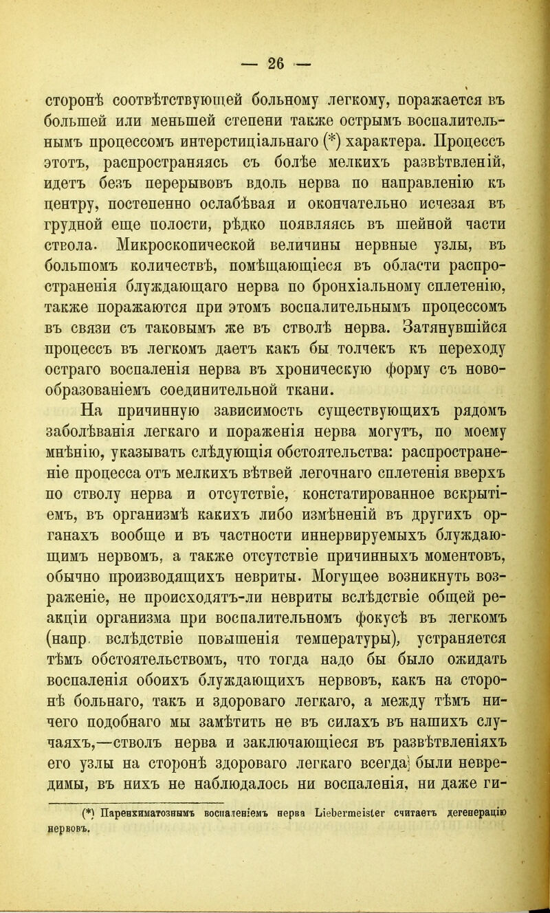 сторонѣ соотвѣтствующей больному легкому, поражается въ большей или меньшей степени также острымъ воспалитель- нымъ процессомъ интерстиціальнаго (*) характера. Процессъ этотъ, распространяясь съ болѣе мелкихъ развѣтвленій, идетъ безъ перерывовъ вдоль нерва по направленію къ центру, постепенно ослабѣвая и окончательно исчезая въ грудной еще полости, рѣдко появляясь въ шейной части ствола. Микроскопической величины нервные узлы, въ большомъ количествѣ, помѣщающіеся въ области распро- страненія блуждающаго нерва по бронхіальному сплетенію, также поражаются при этомъ воспалительнымъ процессомъ въ связи съ таковымъ же въ стволѣ нерва. Затянувшійся процессъ въ легкомъ даетъ какъ бы толчекъ къ переходу остраго воспаленія нерва въ хроническую форму съ ново- образованіемъ соединительной ткани. На причинную зависимость существующихъ рядомъ заболѣванія легкаго и пораженія нерва могутъ, по моему мнѣнію, указывать слѣдующія обстоятельства: распростране- ніе процесса отъ мелкихъ вѣтвей легочнаго сплетенія вверхъ по стволу нерва и отсутствіе, констатированное вскрыті- емъ, въ организмѣ какихъ либо измѣненій въ другихъ ор- ганахъ вообще и въ частности иннервируемыхъ блуждаю- щимъ нервомъ, а также отсутствіе причинныхъ моментовъ, обычно производящихъ невриты. Могущее возникнуть воз- раженіе, не происходятъ-ли невриты вслѣдствіе общей ре- акціи организма при воспалительномъ фокусѣ въ легкомъ (напр. вслѣдствіе повышенія температуры), устраняется тѣмъ обстоятельствомъ, что тогда надо бы было ожидать воспаленія обоихъ блуждающихъ нервовъ, какъ на сторо- нѣ больнаго, такъ и здороваго легкаго, а между тѣмъ ни- чего подобнаго мы замѣтить не въ силахъ въ нашихъ слу- чаяхъ,—стволъ нерва и заключающіеся въ развѣтвленіяхъ его узлы на сторонѣ здороваго легкаго всегда] были невре- димы, въ нихъ не наблюдалось ни воспаленія, ни даже ги- (*) Паренхиматознымъ воспаленіемъ нерва ЬіеЬегтеізіег считаетъ дегенерацію нервовъ.